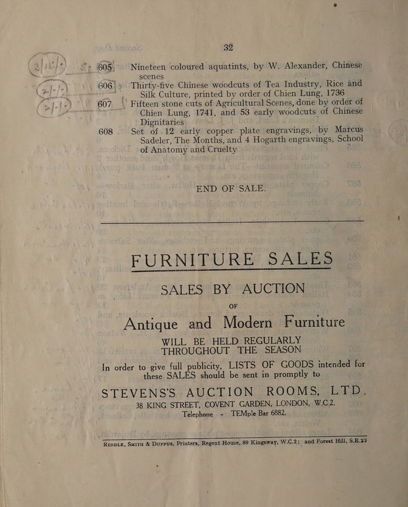 - (605, Nineteen coloured aquatints, by W. Alexander, Chinese scenes 606)» Thirty-five Chinese woodcuts of Tea Industry, Rice and i Silk Culture, printed by order of Chien Lung, 1736 607. || Fifteen stone cuts of Agricultural Scenes, done by order of Chien Lung, 1741, and 53 early woodcuts of Chinese Dignitaries | ' 608 . Set of .12 early copper plate engravings, by Marcus Sadeler, The Months, and 4 Hogarth engravings, School of Anatomy and Cruelty c END OF SALE.  FURNITURE: SALES SALES BY AUCTION OF Antique and Modern Furniture WILL BE HELD REGULARLY THROUGHOUT THE SEASON ~ In order to give full publicity, LISTS OF GOODS intended for these SALES should be sent in promptly to STEVENS’S AUCTION ROOMS, LTD. 38 KING STREET, COVENT GARDEN, LONDON, W.C.2. Telephone - TEMple Bar 6882. foe Cd agian. pao Soe O/B SCG RipptE, Smita &amp; Durrus, Printers, Regent House, 89 Kingsway, W.C.2; and Forest Hill, $.H.23