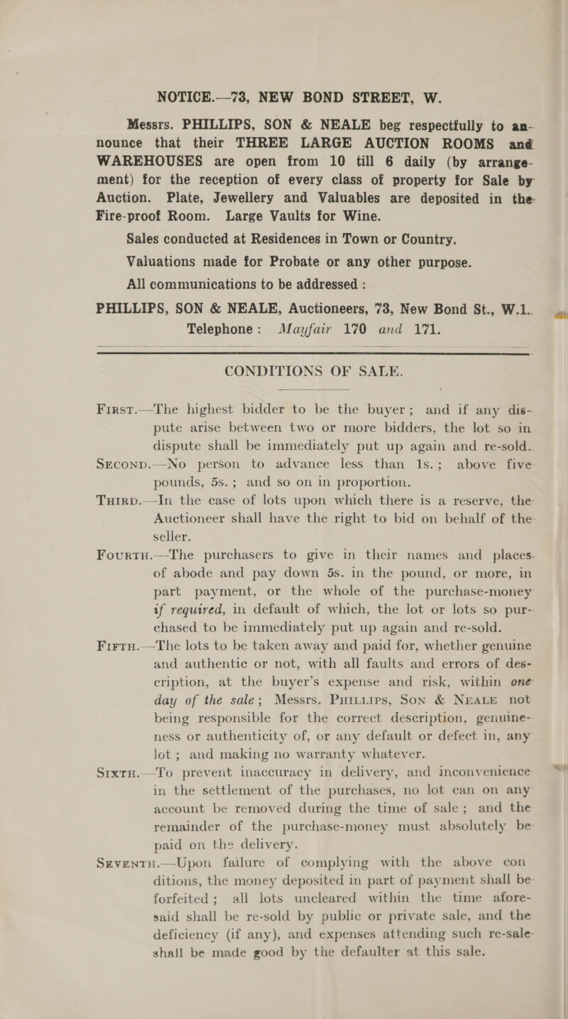 Messrs. PHILLIPS, SON &amp; NEALE beg respectfully to an- nounce that their THREE LARGE AUCTION ROOMS and WAREHOUSES are open from 10 till 6 daily (by arrange- ment) for the reception of every class of property for Sale by Auction. Plate, Jewellery and Valuables are deposited in the: Fire-proof Room. Large Vaults for Wine. Sales conducted at Residences in Town or Country. Valuations made for Probate or any other purpose. All communications to be addressed : PHILLIPS, SON &amp; NEALE, Auctioneers, 73, New Bond St., W.1.. Telephone: Mayfair 170 and 171.  CONDITIONS OF SALE.  First.—The highest bidder to be the buyer; and if any dis- pute arise between two or more bidders, the lot so in dispute shall be immediately put up again and re-sold. SEcoND.—No person to advance less than Is.; above five pounds, 5s.; and so on in proportion. Tuirp.—In the case of lots upon which there is a reserve, the Auctioneer shall have the right to bid on behalf of the seller. Fourtu.—The purchasers to give in their names and _ places. of abode and pay down 5s. in the pound, or more, in part payment, or the whole of the purchase-money if required, in default of which, the lot or lots so pur- chased to be immediately put up again and re-sold. Firru.—The lots to be taken away and paid for, whether genuine and authentic or not, with all faults and errors of des- cription, at the buyer’s expense and risk, within one day of the sale; Messrs. Puttuips, Son &amp; NEALE not being responsible for the correct description, genuine- ness or authenticity of, or any default or defect in, any lot; and making no warranty whatever. | SixrH.—To prevent inaccuracy in delivery, and inconvenience in the settlement of the purchases, no lot can on any account be removed during the time of sale; and the remainder of the purchase-money must absolutely be paid on the delivery. SeventH.—Upon failure of complying with the above con ditions, the money deposited in part of payment shall be forfeited ; all lots uncleared within the time afore- said shall be re-sold by public or private sale, and the deficiency (if any), and expenses attending such re-sale- shall be made good by the defaulter at this sale.