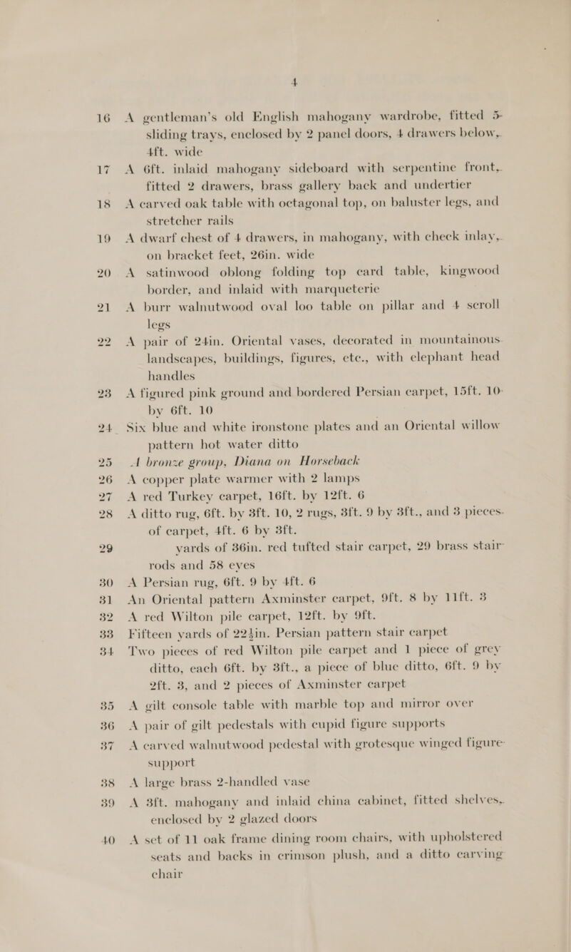 4.0 A gentleman’s old English mahogany wardrobe, fitted 5 4ft. wide A 6ft. inlaid mahogany sideboard with serpentine front, fitted 2 drawers, brass gallery back and undertier A carved oak table with octagonal top, on baluster legs, and stretcher rails A dwarf chest of 4 drawers, in mahogany, with check inlay, on bracket feet, 26in. wide A satinwood oblong folding top card table, kingwood border, and inlaid with marqueterie A burr walnutwood oval loo table on pillar and 4 scroll legs A pair of 24in. Oriental vases, decorated in mountainous. landscapes, buildings, figures, ete., with elephant head handles A figured pink ground and bordered Persian carpet, 15ft. 10: by 6ft. 10 Six blue and white ironstone plates and an Oriental willow pattern hot water ditto A bronze group, Diana on Horseback A copper plate warmer with 2 lamps A red Turkey carpet, 16ft. by 12ft. 6 A ditto rug, 6ft. by 3ft. 10, 2 rugs, 3ft. 9 by 8ft., and 3 pieces- of carpet, 4ft. 6 by 3ft. yards of 36in. red tufted stair carpet, 29 brass stair rods and 58 eyes A Persian rug, 6ft. 9 by 4ft. 6 An Oriental pattern Axminster carpet, 9ft, 8 by 11ft. 3 A red Wilton pile carpet, 12ft. by 9ft. Fifteen yards of 224in. Persian pattern stair carpet Two pieces of red Wilton pile carpet and 1 piece of grey ditto, each 6ft. by 3ft., a piece of blue ditto, 6ft. 9 by 2ft. 8, and 2 pieces of Axminster carpet A gilt console table with marble top and mirror over A pair of gilt pedestals with cupid figure supports A carved walnutwood pedestal with grotesque winged figure support A large brass 2-handled vase A 3ft. mahogany and inlaid china cabinet, fitted shelves, enclosed by 2 glazed doors A set of 11 oak frame dining room chairs, with upholstered seats and backs in crimson plush, and a ditto carving chair
