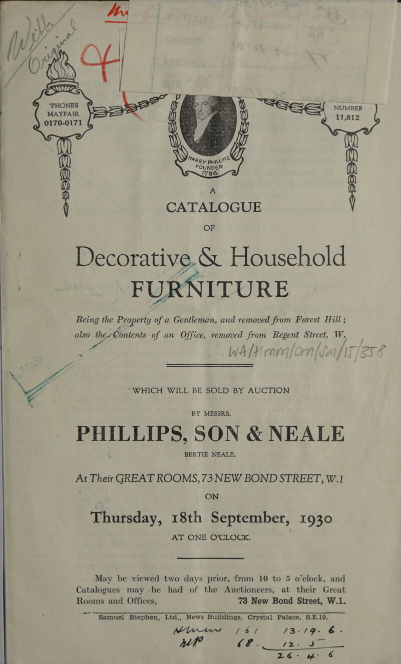      Ng y *PHONES ; Wg | | MARRY ppLrie> FOUNDER 5™~!796 -e A CATALOGUE Decorative. &amp; Household “FURNITURE Being the Property y of a Gentleman, and removed from Forest Hill ; also the Contents. of an Office, removed from Regent Street, W. I WA | ~~ “WHICH WILL BE SOLD BY AUCTION BY MESSRS. PLE ee SON &amp; NEALE BERTIE NEALE. At Their GREAT ROOMS, 73 NEW BOND STREET, W.1 ON Thursday, 18th September, 1930 AT ONE O’CLOCK. May be viewed two days prior, from 10 to 5 o’clock, and Catalogues may -be had of the Auctioneers, at their Great Rooms and Offices, 73 New Bond Street, W.1. oe Samuel Stephen, Ltd., News Buildings, Crystal Palace, S.E.19. MiWnt1w 76s / /3-/9- 6. Mh? 2 A RR 2 1 Siar gee KS.