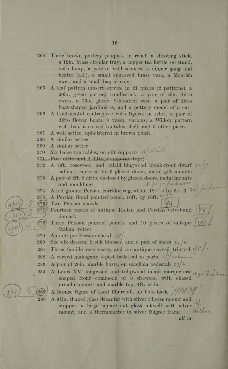   264 266 270 16 Three brown pottery plaques, in relief, a shooting stick, a 12in. brass circular tray, a copper tea kettle on stand, with lamp, a pair of wall sconces, a dinner gong and beater (a.f.), a small engraved brass vase, a Moorish ewer, and a small bag of coins A leaf pattern dessert service in 21 pieces (2 patterns), a 20in. green pottery candlestick, a pair of 8in. ditto ewers, a 15in. glazed 2-handled vase, a pair of ditto boat-shaped jardinieres, and a pottery model of a cat A Continental centrepiece with figures in relief, a pair of ditto flower boats, 9 vases, various, a Willow pattern well-dish, a carved tantalus shell, and 3 other pieces A wall settee, upholstered in brown plush A similar settee — A similar settee Male al ae Six baize top tables, on gilt supports /2/°° Va 272 273 A 6ft. rosewood and inlaid kingwood break-front dwarf cabinet, enclosed by 38 glazed doors, metal gilt mounts A pair of 2ft. 8 ditto, enclosed by glazed doors, metal mounts es | oe ar - and mouldings a} * atenae A Persian floral painted panel, 16ft. by 16ft. $C Two Persian shawls aaa Three Persian painted panels, and 10 pieces of antique ( 3] 1s +) ee Italian velvet — 279 An antique Persian shawl 35/ 280 Six silk dresses, 2 silk blouses, and a pair of shoes 22 / b. 281 Three famille rose vases, and an antique ay friptych al c/ ‘f 282 <A carved mahogany 4-post bedstead in parts 7/**«beo~, 283 A pair of 26in. marble busts, on scagliola pedestals 37/ b. _ 284 A Louis XV. kingwood and tulipwood inlaid marqueterie 135 SOF Ea shaped front commode of 3 drawers, with chased | ormolu mounts and marble top, 4ft. wide Cle Jy ac) A bronze figure of Lord Churchill, on horseback VALE /' Via ne ae 286 <A 9lin. shaped glass decanter with silver filigree Faoitnit and damask stopper, a large square cut glass inkwell with silver mount, and a thermometer in silver filigree frame all at ni] i l  ——— a