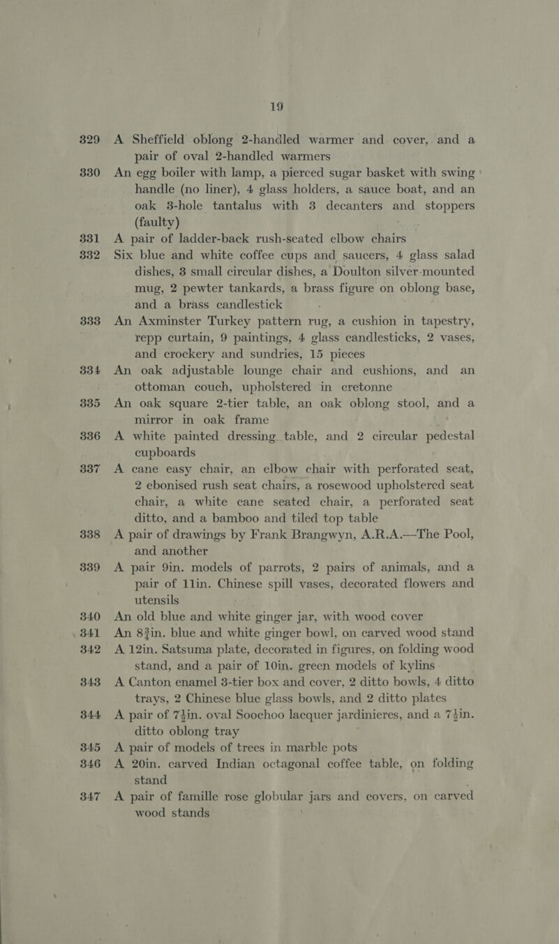 329 330 331 332 333 33 4 335 336 337 338 339 340 341 342 343 B44 345 346 347 19 A Sheffield oblong 2-handled warmer and cover,. and a pair of oval 2-handled warmers An egg boiler with lamp, a pierced sugar basket with swing handle (no liner), 4 glass holders, a sauce boat, and an oak 3-hole tantalus with 3 decanters and _ stoppers (faulty) A pair of ladder-back rush-seated elbow chairs Six blue and white coffee cups and saucers, 4 glass salad dishes, 3 small circular dishes, a Doulton silver-mounted mug, 2 pewter tankards, a brass figure on oblong base, and a brass candlestick An Axminster Turkey pattern rug, a cushion in tapestry, repp curtain, 9 paintings, 4 glass candlesticks, 2 vases, and crockery and sundries, 15 pieces An oak adjustable lounge chair and cushions, and an ottoman couch, upholstered in cretonne | An oak square 2-tier table, an oak oblong stool, and a mirror in oak frame A white painted dressing table, and 2 circular pedestal cupboards A cane easy chair, an elbow chair with perforated seat, 2 ebonised rush seat chairs, a rosewood upholstered seat chair, a white cane seated chair, a perforated seat ditto, and a bamboo and tiled top table A pair of drawings by Frank Brangwyn, A.R.A.—The Pool, and another A pair 9in. models of parrots, 2 pairs of animals, and a pair of llin. Chinese spill vases, decorated flowers and utensils An old blue and white ginger jar, with wood cover An 8}in. blue and white ginger bowl, on carved wood stand A 12in. Satsuma plate, decorated in figures, on folding wood stand, and a pair of 10in. green models of kylins A Canton, enamel 3-tier box and cover, 2 ditto bowls, 4 ditto trays, 2 Chinese blue glass bowls, and 2 ditto plates A pair of 74in. oval Soochoo lacquer jarcanieres, and a 7din. ditto oblong tray A pair of models of trees in marble pots A 20in. carved Indian octagonal coffee table, on folding stand A pair of famille rose ge jars and covers, on carved wood stands