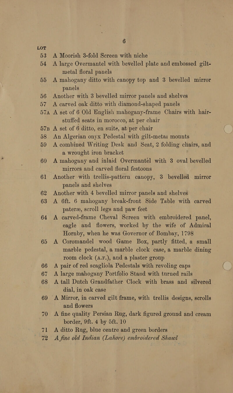 64 65 66 67 68 69 70 71 72 6 A Moorish 3-fold Screen with niche A large Overmantel with bevelled plate and embossed gilt- metal floral panels A mahogany ditto with canopy top and 3 bevelled mirror panels Another with 3 bevelled mirror panels and shelves A carved oak ditto with diamond-shaped panels A set of 6 Old English mahogany-frame Chairs with hair- stuffed seats in morocco, at per chair A set of 6 ditto, en suite, at per chair A combined Writing Desk and Seat, 2 folding chairs, and a wrought iron bracket A mahogany and inlaid Overmantel with 3 oval bevelled mirrors and carved floral festoons Another with trellis-pattern canopy, 3 bevelled mirror panels and shelves Another with 4 bevelled mirror panels and shelves A 6ft. 6 mahogany break-front Side Table with carved pateree, scroll legs and paw feet A carved-frame Cheval Screen with embroidered panel, eagle and flowers, worked by the wife of Admiral Hornby, when he was Governor of Bombay, 1798 A Coromandel wood Game Box, partly fitted, a small marble pedestal, a marble clock case, a marble dining room clock (a.F.), and a plaster group A pair of red scagliola Pedestals with revoling caps A large mahogany Portfolio Stand with turned rails A tall Dutch Grandfather Clock with brass and silvered | dial, in oak case and flowers A fine quality Persian Rug, dark figured ground and cream border, 9ft. 4 by 5ft. 10 A ditto Rug, blue centre and green borders A fine old Indian (Lahore) embroidered Shawl