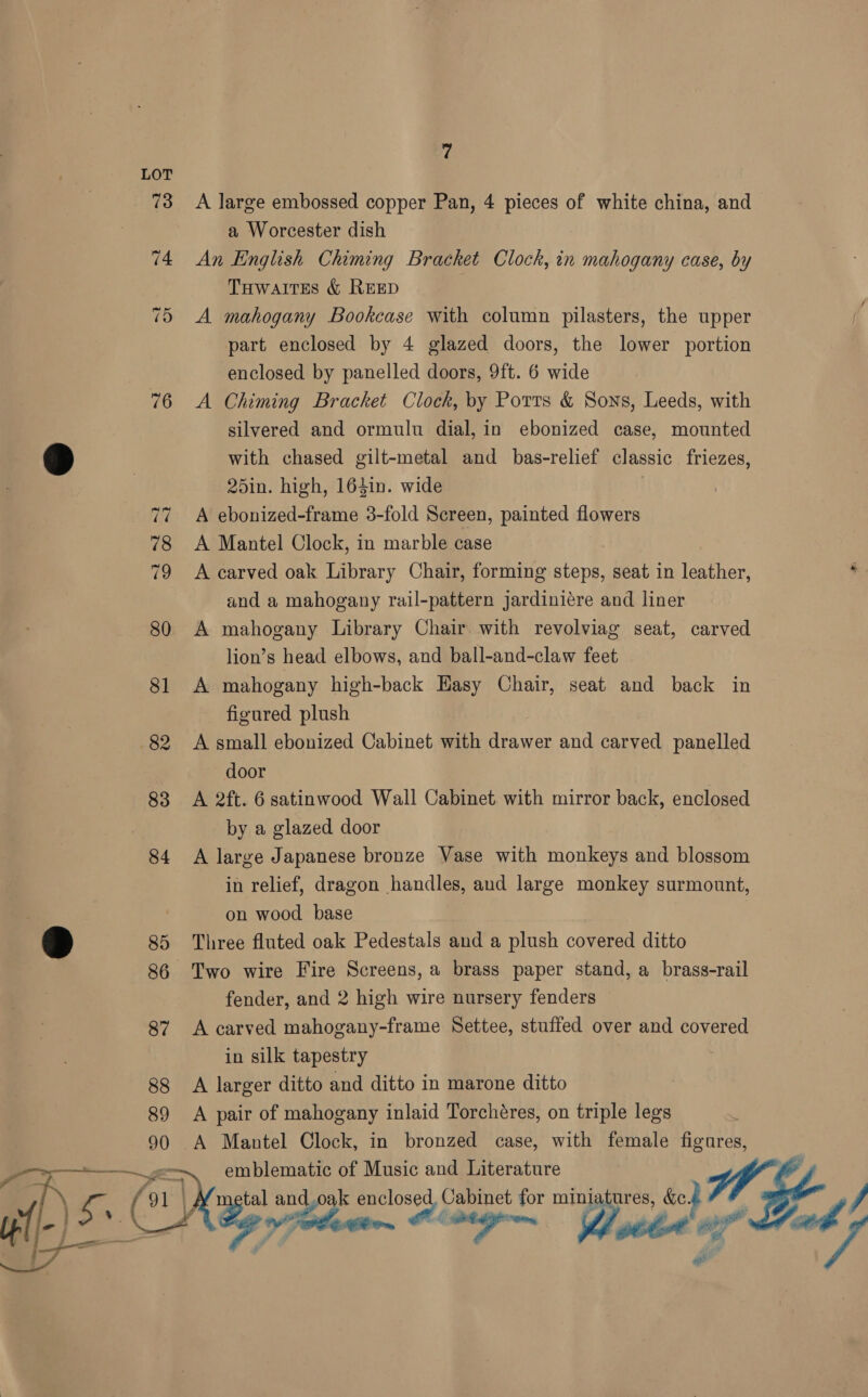 73 A large embossed copper Pan, 4 pieces of white china, and a Worcester dish 74 An English Chiming Bracket Clock, in mahogany case, by Tuwartes &amp; REED 75 A mahogany Bookcase with column pilasters, the upper part enclosed by 4 glazed doors, the lower portion enclosed by panelled doors, 9ft. 6 wide 76 A Chiming Bracket Clock, by Ports &amp; Sons, Leeds, with silvered and ormulu dial, in ebonized case, mounted > with chased gilt-metal and bas-relief classic friezes, | 25in. high, 164in. wide 77 A ebonized-frame 3-fold Screen, painted flowers 78 <A Mantel Clock, in marble case 79 <A carved oak Library Chair, forming steps, seat in leather, ‘ and a mahogany rail-pattern jardiniére and liner 80 A mahogany Library Chair with revolviag seat, carved lion’s head elbows, and ball-and-claw feet 81 A mahogany high-back Easy Chair, seat and back in figured plush 82 A small ebonized Cabinet with drawer and carved panelled door 83 A 2ft. 6 satinwood Wall Cabinet with mirror back, enclosed by a glazed door 84 A large Japanese bronze Vase with monkeys and blossom in relief, dragon handles, and large monkey surmount, on wood base > 85 Three fluted oak Pedestals and a plush covered ditto 86 Two wire Fire Screens, a brass paper stand, a brass-rail fender, and 2 high wire nursery fenders 87 <A carved mahogany-frame Settee, stuffed over and covered in silk tapestry gg A larger ditto and ditto in marone ditto 89 A pair of mahogany inlaid Torchéres, on triple legs 90 A Mantel Clock, in bronzed case, with female figures, > emblematic of Music and Literature hh {91 | tal and.oak enclosed, Cabinet for miniatures, &amp;c. | | Oe ag aa, Pe Ct, ) La “ - Ps 