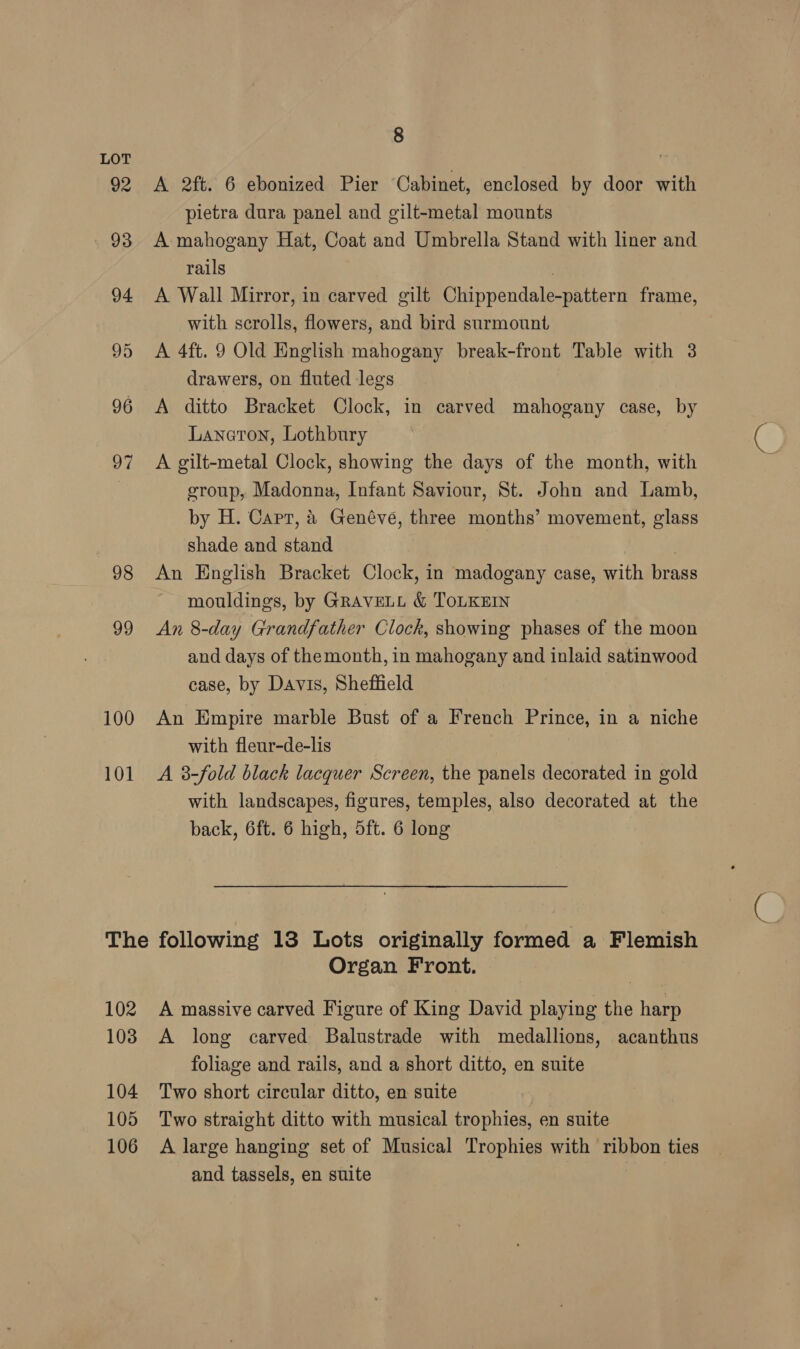 LOT 92 <A 2ft. 6 ebonized Pier Cabinet, enclosed by door with pietra dura panel and gilt-metal mounts 93 A mahogany Hat, Coat and Umbrella Stand with liner and rails 7 94 A Wall Mirror, in carved gilt Chippendale-pattern frame, with scrolls, flowers, and bird surmount 95 A 4ft. 9 Old English mahogany break-front Table with 3 drawers, on fluted legs 96 <A ditto Bracket Clock, in carved mahogany case, by Laneton, Lothbury 97 A gilt-metal Clock, showing the days of the month, with | group, Madonna, Infant Saviour, St. John and Lamb, by H. Capt, &amp; Genéveé, three months’ movement, glass shade and stand 98 An English Bracket Clock, in madogany case, with brass mouldings, by GRAVELL &amp; ToLKEIN 99 <An 8-day Grandfather Clock, showing phases of the moon and days of themonth, in mahogany and inlaid satinwood case, by Davis, Sheffield 100 An Empire marble Bust of a French Prince, in a niche with fleur-de-lis 101 A 3-fold black lacquer Screen, the panels decorated in gold with landscapes, figures, temples, also decorated at the back, 6ft. 6 high, 5ft. 6 long The following 18 Lots originally formed a Flemish Organ Front. 102 A massive carved Figure of King David playing the harp 103 A long carved Balustrade with medallions, acanthus foliage and rails, and a short ditto, en suite 104 Two short circular ditto, en suite 105 Two straight ditto with musical trophies, en suite 106 A large hanging set of Musical Trophies with ribbon ties and tassels, en suite