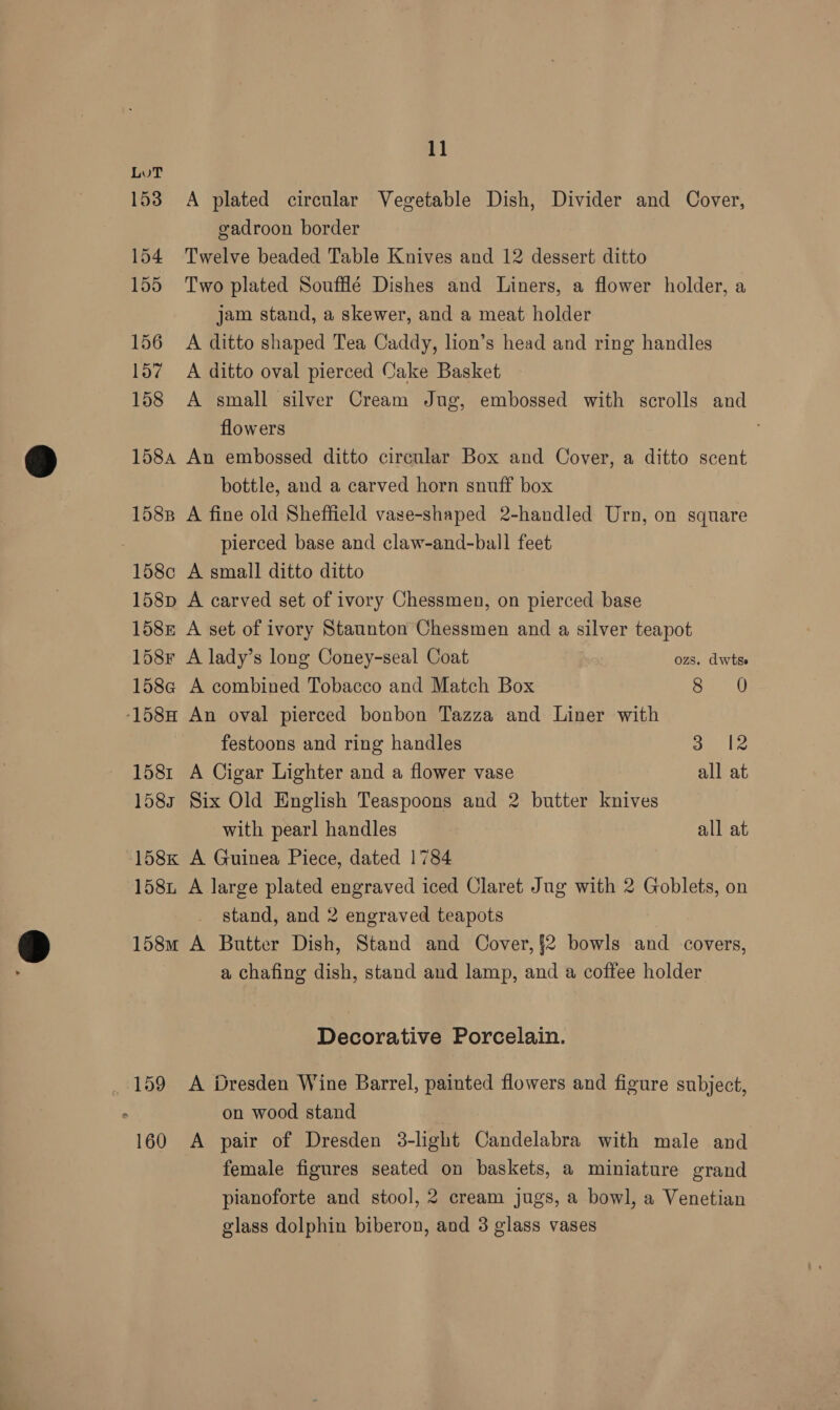 Lut 153 A plated circular Vegetable Dish, Divider and Cover, gadroon border 154 Twelve beaded Table Knives and 12 dessert ditto 155 Two plated Soufflé Dishes and Liners, a flower holder, a jam stand, a skewer, and a meat holder 156 A ditto shaped Tea Caddy, lion’s head and ring handles 157 A ditto oval pierced Cake Basket 158 A small silver Cream Jug, embossed with scrolls and flowers 1584 An embossed ditto circular Box and Cover, a ditto scent bottle, and a carved horn snuff box 1588 A fine old Sheffield vase-shaped 2-handled Urn, on square 7 pierced base and claw-and-ball feet 158c A small ditto ditto 158p A carved set of ivory Chessmen, on pierced base 158z A set of ivory Staunton Chessmen and a silver teapot 158r A lady’s long Coney-seal Coat ozs. dwtse 158a A combined Tobacco and Match Box > aed -158H An oval pierced bonbon Tazza and Liner with festoons and ring handles oe We 1581 A Cigar Lighter and a flower vase all at 1583 Six Old English Teaspoons and 2 butter knives with pearl handles all at 158K A Guinea Piece, dated 1784 158i A large plated engraved iced Claret Jug with 2 Goblets, on stand, and 2 engraved teapots 158m A Butter Dish, Stand and Cover, §2 bowls and covers, a chafing dish, stand and lamp, and a coffee holder Decorative Porcelain. , 159 A Dresden Wine Barrel, painted flowers and figure subject, . on wood stand 160 A pair of Dresden 3-light Candelabra with male and female figures seated on baskets, a miniature grand pianoforte and stool, 2 cream jugs, a bowl, a Venetian glass dolphin biberon, and 3 glass vases