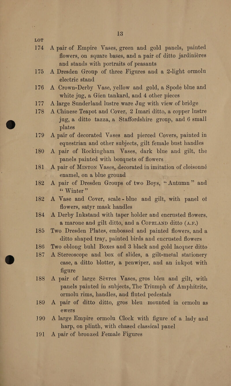 188 189 190 191 13 A pair of Empire Vases, green and gold panels, painted flowers, on square bases, and a pair of ditto jardiniéres and stands with portraits of peasants A Dresden Group of three Figures and a 2-light ormolu electric stand A Crown-Derby Vase, yellow and gold, a Spode blue and white jug, a Gien tankard, and 4 other pieces A large Sunderland lustre ware Jug with view of bridge A Chinese Teapot and Cover, 2 Imari ditto, a copper lustre jug, a ditto tazza,a Staffordshire group, and 6 small plates A pair of decorated Vases and pierced Covers, painted in equestrian and other subjects, gilt female bust handles A pair of Rockingham Vases, dark blue and gilt, the panels painted with bouquets of flowers A pair of Minton Vases, decorated in imitation of cloisonné enamel, on a blue ground A pair of Dresden Groups of two Boys, “ Autumn” and ‘* Winter ” A Vase and Cover, scale-blue and gilt, with beet ot flowers, satyr mask handles A Derby Inkstand with taper holder and encrusted flowers, a marone and gilt ditto, and a CopELaNnD ditto (A.F.) Two Dresden Plates, embossed and painted flowers, and a ditto shaped tray, painted birds and encrusted flowers Two oblong buhl Boxes and 3 black and gold lacquer ditto A Stereoscope and box of slides, a gilt-metal stationery case, a ditto blotter, a penwiper, and an inkpot with figure A pair of large Sévres Vases, gros bleu and gilt, with panels painted in subjects, The Triumph of Amphitrite, ormolu rims, handles, and fluted pedestals A pair of ditto ditto, gros bleu mounted in ormolu as ewers A large Empire ormolu Clock with figure of a lady and harp, on plinth, with chased classical panel A pair of bronzed Female Figures