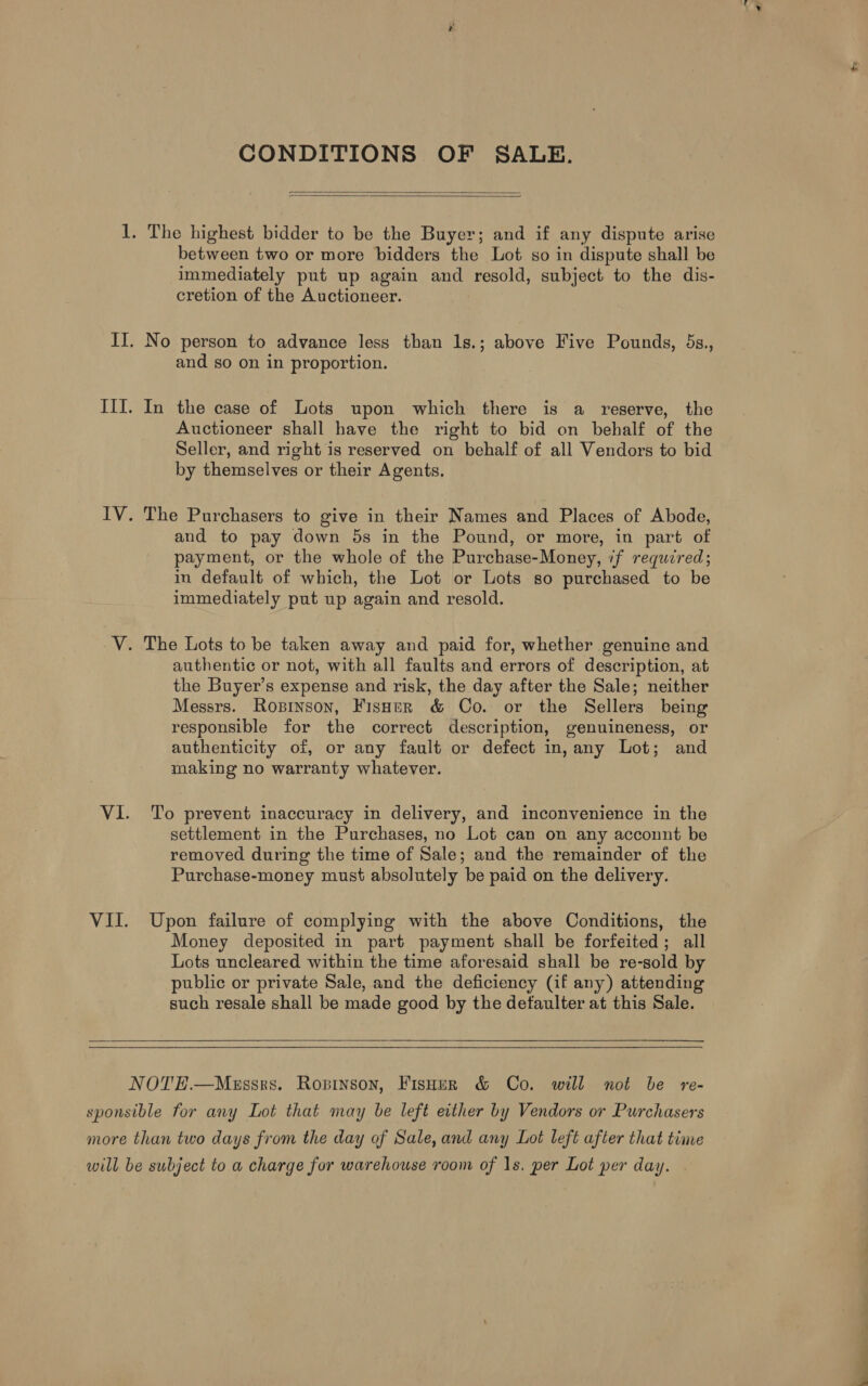 CONDITIONS OF SALE.   1. The highest bidder to be the Buyer; and if any dispute arise between two or more bidders the Lot so in dispute shall be immediately put up again and resold, subject to the dis- cretion of the Auctioneer. II. No person to advance less than ls.; above Five Pounds, 5s., and so on in proportion. Ill. In the case of Lots upon which there is a reserve, the Auctioneer shall have the right to bid on behalf of the Seller, and right is reserved on behalf of all Vendors to bid by themselves or their Agents. IV. The Purchasers to give in their Names and Places of Abode, and to pay down 5s in the Pound, or more, in part of payment, or the whole of the Purchase-Money, if required; in default of which, the Lot or Lots so purchased to be immediately put up again and resold. V. The Lots to be taken away and paid for, whether genuine and authentic or not, with all faults and errors of description, at the Buyer’s expense and risk, the day after the Sale; neither Messrs. Rosinson, Fisher &amp; Co. or the Sellers being responsible for the correct description, genuineness, or authenticity of, or any fault or defect in, any Lot; and making no warranty whatever. VI. To prevent inaccuracy in delivery, and inconvenience in the settlement in the Purchases, no Lot can on any acconnt be removed during the time of Sale; and the remainder of the Purchase-money must absolutely be paid on the delivery. VII. Upon failure of complying with the above Conditions, the Money deposited in part payment shall be forfeited; all Lots uncleared within the time aforesaid shall be re-sold by public or private Sale, and the deficiency (if any) attending such resale shall be made good by the detaulter at this Sale.    NOTE.—Meussrs. Ropinson, FisHur &amp; Co. will not be re- sponsible for any Lot that may be left either by Vendors or Purchasers more than two days from the day of Sale, and any Lot left after that time will be subject to a charge for warehouse room of 1s. per Lot per day.