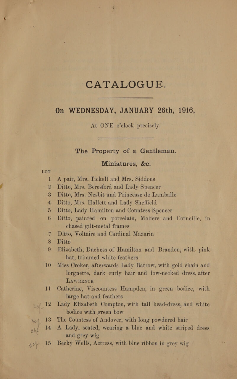LOT oO OF FP WW Ww ~1 co CO CATALOGUE. On WEDNESDAY, JANUARY 26th, 1916,   At ONE o’clock precisely.   The Property of a Gentleman. Miniatures, &amp;c. A pair, Mrs. Tickell and Mrs. Siddons Ditto, Mrs. Beresford and Lady Spencer Ditto, Mrs. Nesbit and Princesse de Lamballe Ditto, Mrs. Hallett and Lady Sheffield Ditto, Lady Hamilton and Countess Spencer Ditto, painted on porcelain, Moliére and Corneille, in chased gilt-metal frames Ditto, Voltaire and Cardinal Mazarin Ditto Klizabeth, Duchess of Hamilton and Brandon, with. pink hat, trimmed white feathers Miss Croker, afterwards Lady Barrow, with gold chain and lorgnette, dark curly hair and low-necked dress, after LAWRENCE Catherine, Viscountess Hampden, in green bodice, with large hat and feathers Lady Elizabeth Compton, with tall head-dress, and white bodice with green bow The Countess of Andover, with long powdered hair A Lady, seated, wearing a blue and white striped dress and grey wig Becky Wells, Actress, with blue ribbon in grey wig
