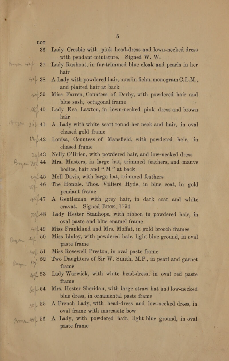 36 oF Aap 38 10) 89 , LK, 40 KL. 41 $72. / 42 yiA3 44 44 24 AB 46 6.49 7p _A8 4oL49 s,; 90 _5l , 52 45]. 93 BL 4 55 fes|_ 56 5 Lady Crosbie with pink head-dress and lown-necked dress with pendant miniature. Signed W. W. Lady Rushont, in fur-trimmed blue cloak and pearls in her hair A Lady with powdered hair, muslin fichu, monogram C.L.M., and plaited hair at back Miss Farren, Countess of Derby, with BORE hair and blue sash, octagonal frame Lady Eva Lawton, in lown-necked pink dress and brown hair A Lady with white scart round her neck and hair, in oval chased gold frame Louisa, Countess of Mansfield, with powdered hair, in chased frame Nelly O’Brien, with powdered hair, and low-necked dress Mrs. Musters, in large hat, trimmed feathers, and mauve bodice, hair and “ M ” at back Moll Davis, with large hat, trimmed feathers The Honble. Thos. Villiers Hyde, in blue coat, in gold pendant frame A Gentleman with grey hair, in dark coat and white cravat. Signed Buck, 1794 Lady Hester Stanhope, with ribbon in powdered hair, in oval paste and blue enamel frame Miss Frankland and Mrs. Moffat, in gold brooch frames Miss Linley, with powdered hair, light blue ground, in oval paste frame Miss Rosewell Preston, in oval paste frame Two Daughters of Sir W. Smith, M.P., in pearl and garnet frame Lady Warwick, with white head-dress, in oval red paste frame Mrs. Hester Sheridan, with large straw hat and low-necked blue dress, in ornamental paste frame A French Lady, with head-dress and low-necked dress, in oval frame with marcasite bow A Lady, with powdered hair, light blue ground, in oval paste frame