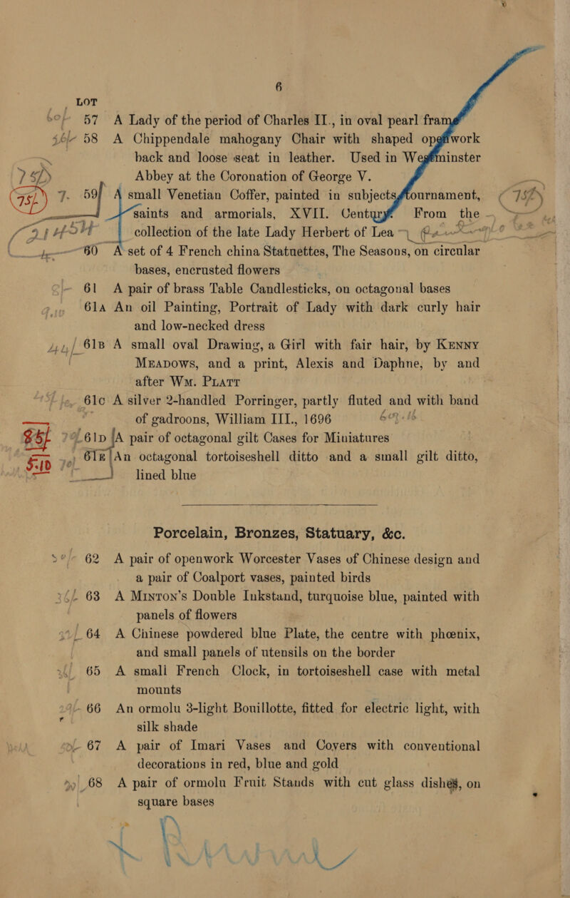  LOT 57 A Lady of the period of Charles II., in oval pearl frame” - 58 <A Chippendale mahogany Chair with shaped opgfiwork ~ back and loose seat in leather. Used in W 7 SP) Abbey at the Coronation of George V. : small Venetian Coffer, pe: in aa   ournament, ¢ ISP ! bo 60 A-set of 4 French china Statuettes, The Seasons, on circular bases, encrusted flowers 61 A pair of brass Table Candlesticks, on octagonal bases 61a An oil Painting, Portrait of Lady with dark curly hair and low-necked dress 4,.,/ 618 A small oval Drawing, a Girl with fair hair, by Kenny | Mrapows, and a print, Alexis and Daphne, by and after Wm. Piatt 6lo A silver 2-handled Porringer, partly fluted and hie band of gadroons, William ITI., 1696 GOyets OL 6 Ip [A pair of octagonal gilt Cates for Miniatures ., 6l1e|}An octagonal tortoiseshell ditto and a small gilt ditto, ~~} lined blue   Porcelain, Bronzes, Statuary, &amp;c. *- 62 A pair of openwork Worcester Vases of Chinese design and a pair of Coalport vases, painted birds 24. 63 A Minron’s Double Inkstand, turquoise blue, painted with panels of flowers | } 64 A Chinese powdered blue Plate, the centre with phoenix, and small panels of utensils on the border 65 A smali French Clock, in tortoiseshell case with metal mounts 66 An ormolu 3-light Bouillotte, fitted for electric light, with silk shade »- 67 A pair of Imari Vases and Coyers with conventional decorations in red, blue and gold >) 68 A pair of ormolu Fruit Stands with cut glass dishes, on square bases \ » . ; a ¥ ar
