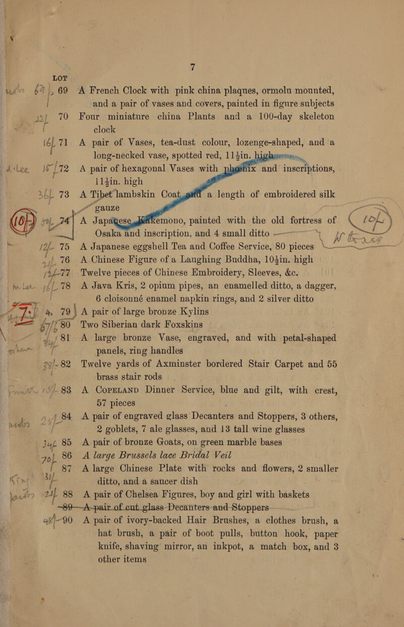 LOT use 64% ,69 A French Clock with pink china plaques, ormolu mounted, | and a pair of vases and covers, painted in figure subjects 92> 70 Four miniature china Plants and a 100-day skeleton clock (ol 71 A pair of Vases, tea-dust colour, eee, and a | long-necked vase, spotted red, 115in. | higher Is] [72 A pair of hexagonal Vases with phen 114in. high a 564 73 A Tibet lambskin wn 4 length of embroidered silk       4 ae inscriptions, “gauze vr. _ 14 we Tape e eekemono, painted with the old fortress of a Osaka and inscription, and 4 small ditto —— jo. 75 A Japanese eggshell Tea and Coffee Service, 80 pieces \—~ 76 A Chinese Figure of a Laughing Buddha, 104in. high  i 77 Twelve pieces of Chinese Embroidery, Sleeves, &amp;c. mle /{/.78 A Java Kris, 2 opium pipes, an enamelled ditto, a dagger, [flere Sat 6 cloisonné enamel napkin rings, and 2 silver ditto Le 7:5 4 79 79 | A pair of large bronze Kylins —_ a7 ‘80 Two Siberian dark Foxskins \ ai ‘81 A large bronze Vase, engraved, and with petal-shaped Shae 3 panels, ring handles 29-82 Twelve yards of Axminster bordered Stair Carpet and 55 brass stair rods S83 A Coprtanp Dinner Service, blue and gilt, with crest, 57 pieces 84 A pair of engraved glass Becuiees and Stoppers, 3 others, meh 2 goblets, 7 ale glasses, and 13 tall wine glasses Sut 85 A pair of bronze Goats, on green marble bases 7) 86 A large Brussels lace Bridal Veil | 87 A large Chinese Plate with rocks and flowers, 2 smaller Kin 3H ditto, and a saucer dish lat 241 88 A pair of Chelsea Figures, boy and girl with baakets ys 90 A pair of ivory-backed Hair Brushes, a clothes brush, a hat brush, a pair of boot pulls, button hook, paper knife, shaving’ mirror, an inkpot, a match box, and 3 other items
