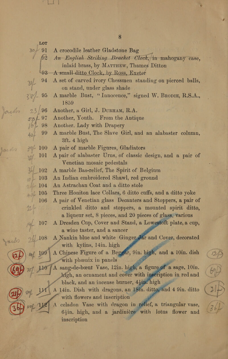 30 91 A crocodile leather Gladstone Bag p2 An English. StrikingBrachet Clock,’ in» mahogany case, inlaid brass, by Marruew, Thames Ditton \93—A-smallditto Clock, by Ross, Exeter »,/ 94 <Aset of carved ivory Chessmen standing on pierced balls, 4 on stand, under glass shade 95 A marble Bust, “Innocence,” signed W. Bropis, R.S.A., } 1859 use 2%/96 Another, a Girl, J. Dunnam, R.A. 4/-97 Another, Youth. From the Antique } BL 98 Another, Lady with Drapery 4>/ 99 A marble Bust, The Slave Girl, and an alabaster column, iy 3ft. 4 high 2% 100 A pair of marble Figures, Gladiators 101 A pair of alabaster Urns, of classic design, and a pair of 7 Venetian mosaic pedestals 3 102 A marble Bas-relief, The Spirit of Belgium » 103 An Indian embroidered Shawl, red ground 104 An Astrachan Coat and a ditto stole ' 105 Three Honiton lace Collars, 6 ditto cuffs, and a ditto yoke 106 A pair of Venetian glass Decanters and Stoppers, a pair of crinkled ditto and stoppers, a mounted spirit ditto, a liqueur set, 8 pieces, and 20 pieces of glas wz. 107 A Dresden Cup, Cover and Stand, a Lowegtoft plate, a ee z a wine taster, and a saucer ee »{/ 108 A Nankin blue and white Gingerg ar and Cover, decorated Ree 2 | ~ with kylins, 14in. high J aa ) tf 9 A Chinese Figure of a Begg » _“with phoenix in say ih, an ornament and co eo F with j in          iS, various — i ei 14in. Dish with dragons, an 1 sin. ay oand 4 Qin. ditto (ip) @ mf, a 5 o (oy of” with flowers and inscription | A celadon Vase with dragon in ale A a triangular vase, /- 6lin. high, and a ae e with lotus flower and ~~ /— inscription 