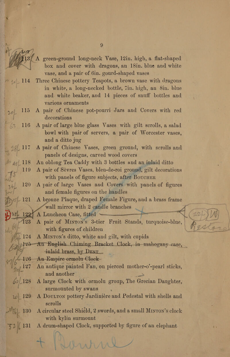  P r6\; 114 0) 115 F/z 116 .’ np 117 SP pel 118 J 119 ‘TS Babe .120 OT je Wey |  9 A green-ground long-neck Vase, 12in. high, a flat-shaped box and cover with dragons, an 18in. blue and white vase, and a pair of 6in. gourd-shaped vases Three Chinese pottery Teapots, a brown vase with dragons in white, a long-necked bottle, 7in. high, an 8in. blue and. white beaker, and 14 pieces of snuff bottles and various ornaments A pair of Chinese pot-pourri Jars and Covers with red decorations A pair of large blue glass Vases with gilt scrolls, a salad bowl with pair of servers, a pair of Worcester vases, and a ditto jug A pair of Chinese Vases, green ground, with scrolls and panels of designs, carved wood covers An oblong Tea Caddy with 3 bottles and an inlaid ditto A pair of Sévres Vases, bleu-de-roi groun ‘4 eilt decorations with panels of figure subjects, after BoucHErR A pair of large Vases and Covers with panels of figures and female figures on the handles A bronze Plaque, draped Female Figure, and a brass frame wall mirror with 2 candle branches | A pair of Minton’s 3-tier Fruit Stands, turquoise-blue, with figures of children  67 oe 126 | - 1a w|_ 129 : Ty 130 *y I 131 ‘inlaid_brass, by DEnr. An-Empire-ormolu-Cloek- and another : A large Clock with ormolu group, The ‘Grecian Daughter, surmounted by swans : A Doutton pottery Jardiniére and Pedestal with shells and scrolls A circular steel Shield, 2 swords, and a small Miyron’s clock with kylin surmount A drum-shaped Clock, supported by figure of an elephant
