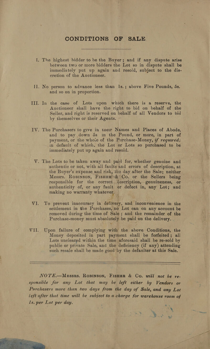 CONDITIONS OF SALE  between two or more bidders the Lot so in dispute shall be immediately put up again and resold, subject to the dis- cretion of the Auctioneer. No person to advance less than Is.; above Five Pounds, ds. and so on in proportion. In the case of Lots upon which there is a reserve, the Auctioneer shall have the right to bid on behalf of the Seller, and right is reserved on behalf of all Vendors to bid by themselves or their Agents. The Purchasers to give in toeir Names and Places of Abode, and to pay down 5s in the Pound, or more, in part of payment, or the who.e of the Purchase-Money, if requred; in default of which, the Lot or Lots so purchased to be immediately put up again and regold. - authentic or not, with all faults and errors of description, at the Buyer’s expense and risk, the day after the Sale; neither Messrs. Ropinson, FisHer’ &amp; Co. or the Sellers being responsible for the correct description, genuineness, or authenticity of, or any fault or defect in, any Lot; and making no warranty whatever, To prevent inaccuracy in delivery, and inconvenience in the settlement in the Purchases, no Lot can on any account be removed during the time of Sale ; and the remainder of the Purchase-money must absolutely be paid on the delivery. Upon failure of complying with the above Conditions, the Money deposited in part payment shall be forfeited; all Lots uncleared within the time aforesaid shall be re-sold by public or private Sale, and the deficiency (if any) attending such resale shall be made good by the defaulter at this Sale.  