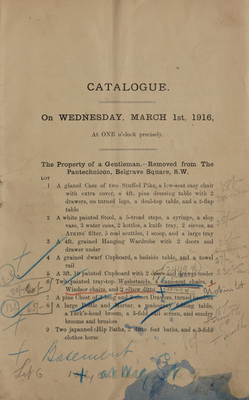 CATALOGUE.  On WEDNESDAY, MARCH ist, 1916, At ONE o’clock precisely.  The Property of a Gentleman.—_Removed from The | 2 Pantechnicon, Belgrave Square, S.W. LOT ‘ 1 A glazed Case of two Stuffed Pike, a low-seat easy chair : , with extra cover, a 4ft. pine dressing table with 2. | Ps drawers, on turned legs, a deal-top table, and a 2-flap re table : odie 2 A white painted Stool, a 5-tread steps, a syringe, a slop , | apa vase, 3 water cans, 2 kettles, a knife tray, 2 sieves, an ° Arxins’ filter, 5 coal scuttles, 1 scoop, and a large tray * 4ft. grained Hanging Wardrobe with 2 doors and | : drawer under Ly ae 4 A grained dwarf Cupboard, a bedside ra: a a 1 towel » atl rail | oe tan Cupboard with 2 ish: a4 Nee hia J. OAT Nw ~Twoepainted tray-top Washstands, — chairs, Ae I ve Windsor chairs chairs, and ( w : Lay se A pine etic 0) Pes an ort Dra y 5 A large e and ,Mortar, , ee ing ie le, f (bag a Turk’s-head broom, a 3-fold A eat and sondgy |? {[ ~r, brooms and brushes C “9 dj 9 Two japanned»Hip Baths, Mito. fo foot baths, and salah Ag clothes horse /\ Sd fs heteiad t iy.    we        