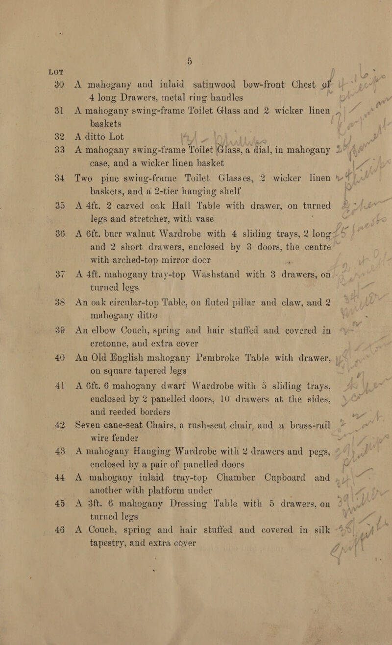 LOT 30 A mahogany and inlaid satinwood bow-front Chest of 4 long Drawers, metal ring handles a 31 A mahogany swing-frame Toilet Glass and 2 wicker linen baskets 32 A ditto Lot IZA. ay | 33 A mahogany swing-frame Toilet Glass, a dial, in mahogany 2” Ae | V, case, and a wicker linen basket Be 34 Two pine swing-frame Toilet Glasses, 2 wicker linen sf baskets, and a 2-tier hanging shelf vi 30 <A 4ft. 2 carved oak Hall Table with drawer, on turned legs and stretcher, with vase : 36 A 6ft. burr walnut Wardrobe with 4 sliding trays, 2 long of and 2 short drawers, enclosed by 3 doors, the centre with arched-top mirror door ‘ 37 <A 4ft. mahogany tray-top Washstand with 3 drawers, on turned legs 38 An oak circular-top Table, on fluted pillar and claw, and 2 mahogany ditto 39 An elbow Couch, spring and hair stuffed and covered in cretonne, and extra cover 40 An Old English mahogany Pembroke Table with drawer, | on square tapered Jegs 41 A 6ft. 6 mahogany dwarf Wardrobe with 5 sliding trays, enclosed by 2 panelled doors, 10 drawers at the sides, and reeded borders 42 Seven cane-seat Chairs, a rush-seat chair, and a_brass-rail wire fender 43 A mahogany Hanging Wardrobe with 2 drawers and pegs, enclosed by a pair of panelled doors ye 44 A mahogany inlaid tray-top Chamber Cupboard and , ) another with platform under 5 45 <A 3ft. 6 mahogany Dressing Table with 5 drawers, on turned legs 46 A Couch, spring and hair stuffed and covered in silk -“> tapestry, and extra cover