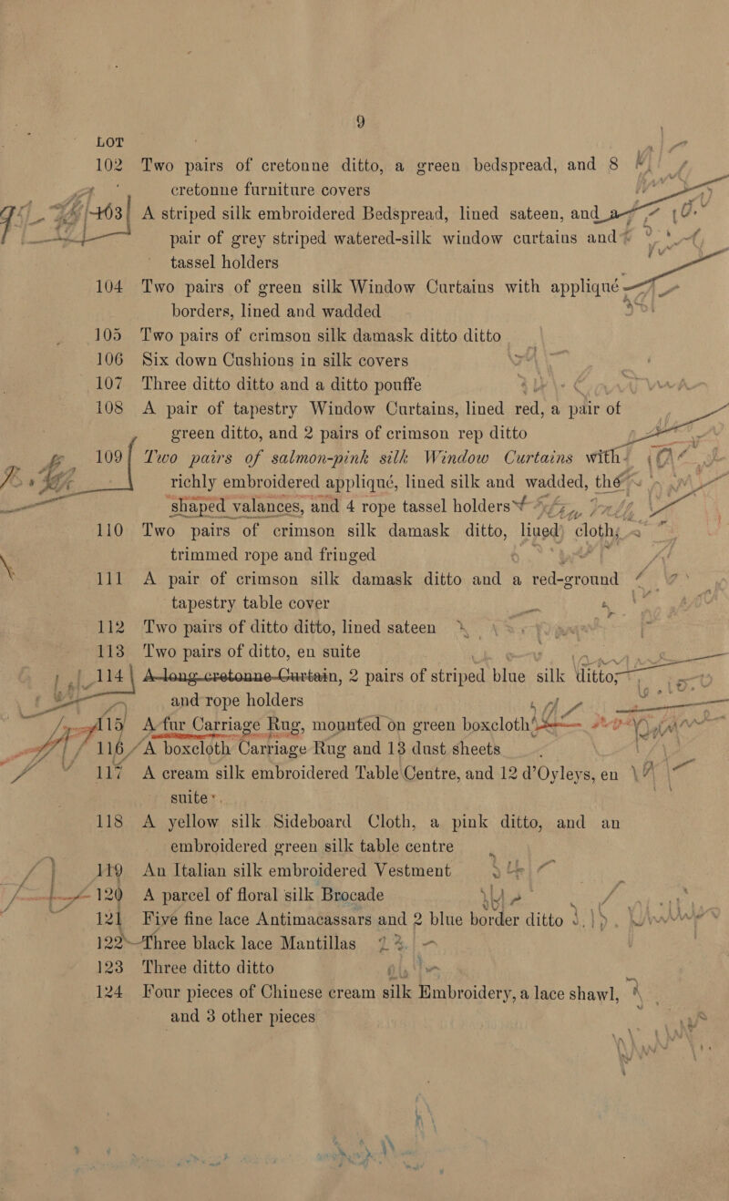 LOT A 102 Two pairs of cretonne ditto, a green bedspread, and 8 ©, cretonne furniture covers | 1-F Si 6463] 4 A striped silk embroidered Bedspread, lined sateen, Mee 5 yg pair of grey striped watered-silk window curtains and~ ~ tassel holders - 104 Two pairs of green silk Window Curtains with applique - borders, lined and wadded 105 Two pairs of crimson silk damask ditto ditto 106 Six down Cushions in silk covers 107 Three ditto ditto and a ditto pouffe | y Va 108 A pair of tapestry Window Curtains, lined ae a pair of “ green ditto, and 2 pairs of crimson rep ditto il &amp;. a Two pairs of salmon-pink silk Window Curtains with- (Ad.   7 1 Bf richly embroidered applique, lined silk and wadded, the 1 pM Se ‘shaped valances, and 4 rope tassel holders Eee ral, ee 110 Two pairs of crimson silk damask ditto, lined “ath, a” | trimmed rope and fringed 7 : i \ 111 A pair of crimson silk damask ditto He a, Rdcowand ne a tapestry table cover ibs — 112 Two pairs of ditto ditto, lined sateen Lae : ; te Two pairs of ditto, en suite a A-long.cretonne-Gurtain, 2 pairs of ae Ae silk ito “4 é po on and rope holders f 7 Sas — pals L Jigs fll A-fur Carriage Rug, mounted on green Eeeciothe Ec #iepey yin’ ici oft, eta PM eho 116 “A boxcloth ane ere Rug and 13 dust sheets ae yi ion ey ae Ch “ 117 A cream silk embroidered Table Centre, and 12 d’Oyleys,en \7% suite: as Lis ok eed sills Sideboard Cloth, a pink ditto, and an embroidered green silk table centre | | 119 An Italian silk embroidered Vestment > oF 4-120 A parcel of floral silk Brocade ) ly a ° . 2 121 Five fine lace Antimacassars and 2 blue border ditto _ 1), Wes 122Three black lace Mantillas 1%.) 123 Three ditto ditto ice 124 Tour pieces of Chinese cream ha fi btider y, a lace shawl, a and 3 other pieces ; a i : é