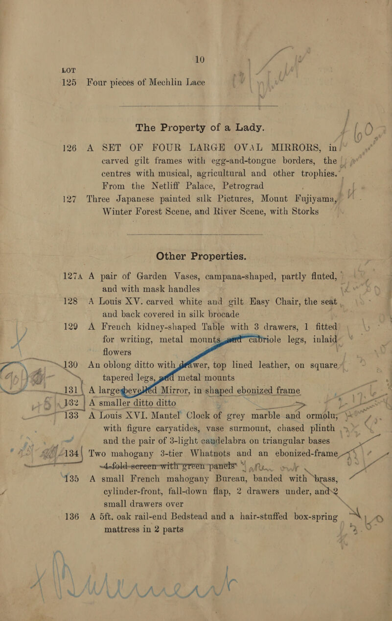 LOT 125 Four pieces of Mechlin Lace  The Property of a Lady. 4 [, ’) 1226 A SET OF FOUR LARGE OVAL MIRRORS, in. carved gilt frames with egg-and-tongue borders, the |) »” centres with musical, agricultural and other tropa From the Netliff Palace, Petrograd } 127 Three Japanese painted silk Pictures, Mount Fujiyama, Winter Forest Scene, and River Scene, with Storks   Other Properties. 1274 A pair of Garden Vases, campana-shaped, partly fluted, = | and with mask handles \3 128 A Louis XV. carved white and gilt Hasy Chair, the seat and back covered in silk brocade 129 A French kidney-shaped Table with 3 drawers, 1 fitted A for writing, metal mounts, iole legs, inlaid: .     flowers Ree 130 An oblong ditto with deiwer, top lined leather, on square ats 1p 5 tapered legs, metal mounts q Lt ——__ 131 Ta A largegbeveléd Mirror, in shaped. ebonized frame 13 32 | A A smaller ditto ditto _—> ie 5 ae “133 A Louis XVI. Mantel’ Clock of orey marble and ormolus \* a re with figure caryatides, vase surmount, chased plinth ~~ \. MS : and the pair of 3-light candelabra on triangular bases ge © Ns 1) r34| Two mahogany 3-tier Whatnots and an ebonized- pies a © A re ~4-fold-sereen-with oreen “panels “Re Jy 135 A small French mahogany Burean, hands with ‘brass, ”, cylinder-front, fall-down flap, 2 drawers under, and2 small drawers over x 136 A 5ft. oak rail-end Bedstead and a hair-stuffed box-spring \ 1a 7 a mattress in 2 parts 9