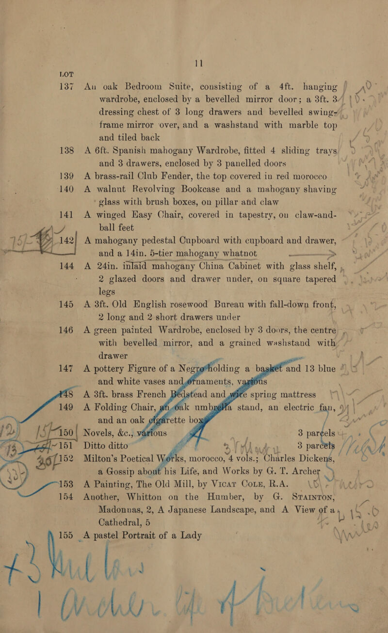 LOT | 137 Au oak Bedroom Suite, consisting of a 4ft. hanging WV : wardrobe, enclosed by a bevelled mirror door; a 3ft. 3. / y dressing chest of 3 long drawers and bevelled swing- frame mirror over, and a washstand with marble top and tiled back 138 A 6ft. Spanish mahogany Wardrobe, fitted 4 sliding trays and 3 drawers, enclosed by 3 panelled doors 139 A brass-rail Club Fender, the top covered in red morocco 140 A walnut Revolving Bookcase and a mahogany shaving glass with brush boxes, on pillar ahd claw 141 A winged Hasy Chair, covered in pee on claw-and- ‘+ = ball feet A mahogany pedestal Cupboard with cupboard and drawer, y and a 14in. 5-tier mahogany whatnot asad  144 A 24in. inlaid mahogany China Cabinet with glass gee 2 glazed doors and drawer under, on square tapered legs 145 A 3ft. Old English rosewood Bureau with fall-down front, _. 2 long and 2 short drawers under 146 A green painted Wardrobe, enclosed by 3 doors, the centre, with bevelled mirror, and a grained washstand with   drawer t al? : | 147 A pottery Figure of a N eg ro*holding agskét and 13 blue * = and white vases and,6tn _ vapidus A 3ft. brass French BE wire spring mattress A Folding Chair, ¢ Ld | a stand, an electric fan, 4) and an oak efgar wy / AA\ A Novels, &amp;ec., varic 3 bests eek VL. # \p Ditto ditto Ol” ai Mud sparc Ar) Milton’s Poetical :s, morocco, 4 vols.; mihaciae Dickens, BY a area a, Gossip about his Life, and Works by G. T. Archer > ivi . A Painting, The Old Mill, by Vicar Coxn, R.A. LG - FARA Another, Whitton on the Humber, by G. Srarnron, Madonnas, 2, A Japanese Landscape, and A View gis, 4 ab) Cathedral, 5 An a _A pastel Portrait of a Lady | \\s Wht 