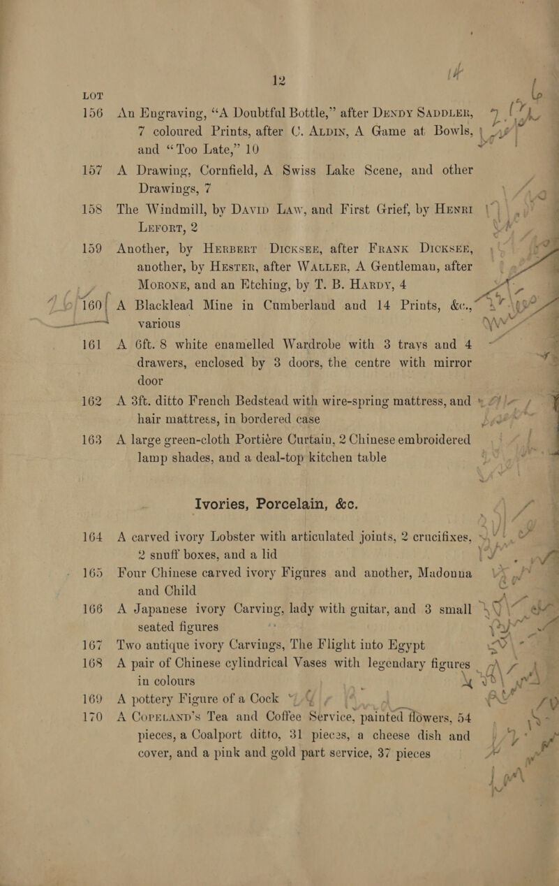 LOT 156 157 158 | 161 164 4 12 b i ~ An Engraving, “A Doubtfal Bottle,” after Denny SADDLER, and “Too Late,” 10 A Drawing, Cornfield, A Swiss Lake Scene, and other Drawings, 7 — The Windmill, by Davip Law, and First Grief, by Henri LErort, 2 Another, by Herrperr DicksEr, after Frank DICKSEE, another, by Hester, after WALLER, A Gentleman, after Morons, and an Ktching, by T. B. Harpy, 4 A Blacklead Mine in Cumberland and 14 Prints, ke. various A 6ft. 8 white enamelled Wardrobe with 3 trays and 4 drawers, enclosed by 3 doors, the centre Wau mirror door A 3ft. ditto French Bedstead with wire-spring mattress, and hair mattress, in bordered case A large green-cloth Portiére Curtain, 2 Chinese embroidered lamp shades, and a deal-top kitchen table Ivories, Porcelain, &amp;c. 2 snuff boxes, and a lid Four Chinese carved ivory Figures and another, Madonna and Child A Japanese ivory Carving, lady with guitar, and 3 small seated figures Two antique ivory Carvings, The Flight into Egypt >, in colours Xt < pottery Figure of a Cock * A Coprtann’s Tea and Coffee Service, tft resp flowers, 54 pieces, a Coalport ditto, 31 pieces, a cheese dish and cover, and a pink and gold part service, 37 pieces mPa ’ pO we # Ax? \e- *\ pa Fad ie ud iy < eek | a ero \ — Se Pu on PY ey oy ae