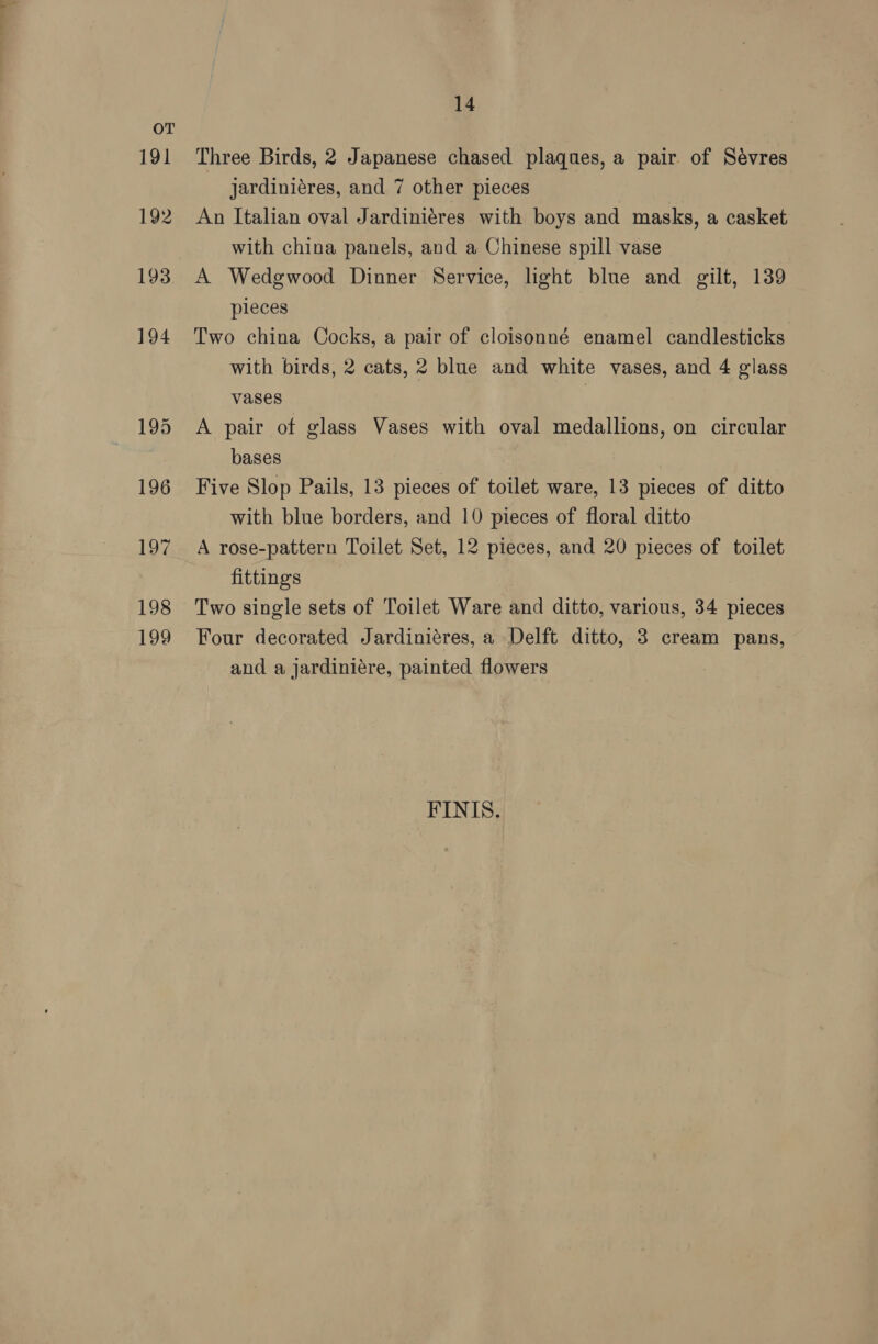 14 Three Birds, 2 Japanese chased plaques, a pair of Sévres jardiniéres, and 7 other pieces An Italian oval Jardiniéres with boys and masks, a casket with china panels, and a Chinese spill vase A Wedgwood Dinner Service, light blue and gilt, 139 pieces Two china Cocks, a pair of cloisonné enamel candlesticks with birds, 2 cats, 2 blue and white vases, and 4 glass vases | A pair of glass Vases with oval medallions, on circular bases Five Slop Pails, 13 pieces of toilet ware, 13 pieces of ditto with blue borders, and 10 pieces of floral ditto A rose-pattern Toilet Set, 12 pieces, and 20 pieces of toilet fittings Two single sets of Toilet Ware and ditto, various, 34 pieces Four decorated Jardiniéres, a Delft ditto, 3 cream pans, and a jardiniére, painted flowers FINIS.