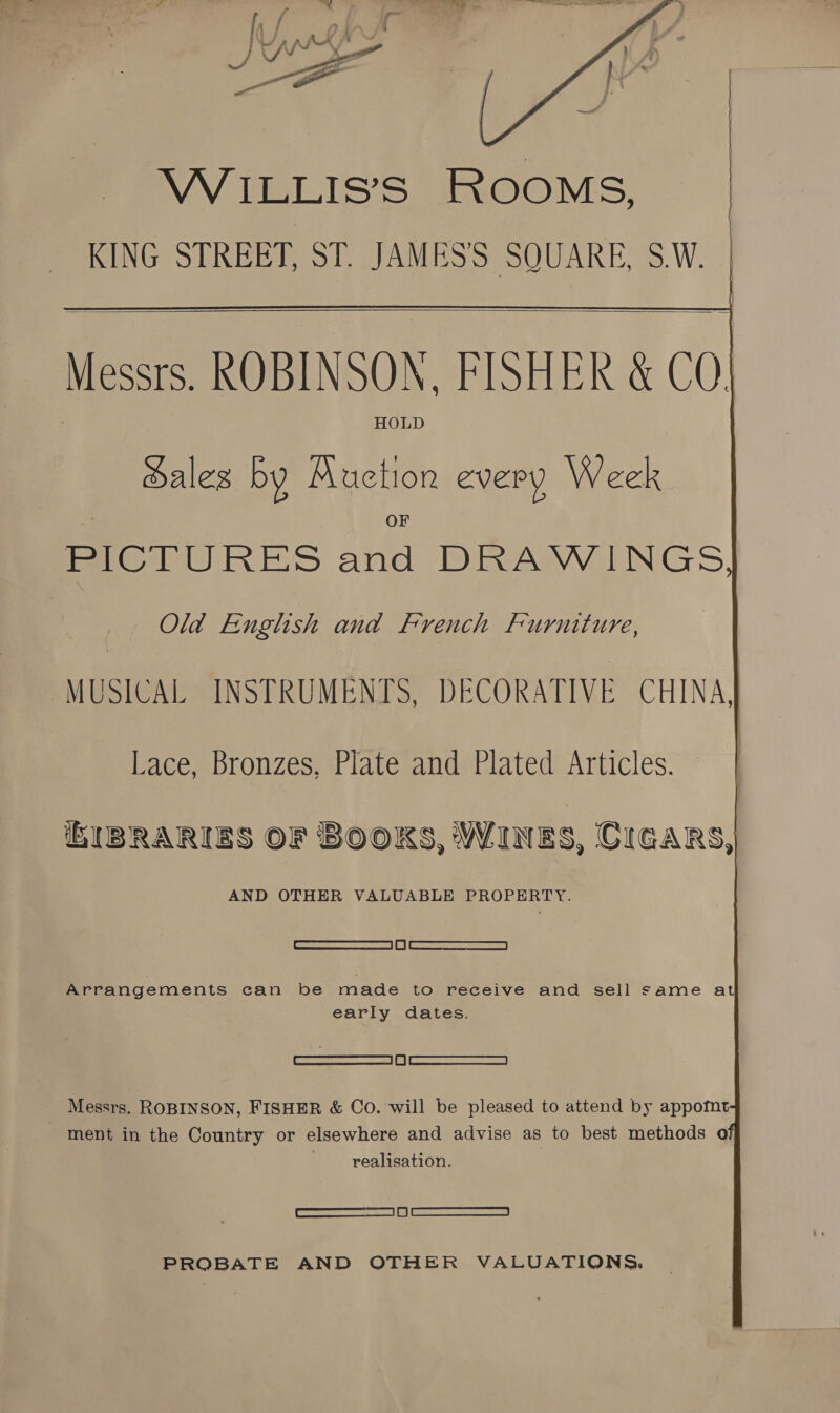  | WILLIS’S ROOMS, | KING STREET, ST. JAMES'S SQUARE, SW. |    Messrs. ROBINSON, FISHER &amp; CO. HOLD ales by ‘Brick every Week PICTURES ae DRAWINGS, Old English and French Furniture, MUSICAL INSTRUMENTS, DECORATIVE CHINA, Lace, Bronzes, Plate and Plated Articles. iEIBRARIES OF BOOKS, WINES, CIGARS, AND OTHER VALUABLE Oe [ ae RIS | 1 | Teo SR Arrangements can be made to receive and sell same at early dates. —o.— Messrs. ROBINSON, FISHER &amp; Co. will be pleased to attend by appofnt ment in the Country or elsewhere and advise as to best methods o _ realisation. CEE eS PROBATE AND OTHER VALUATIONS.