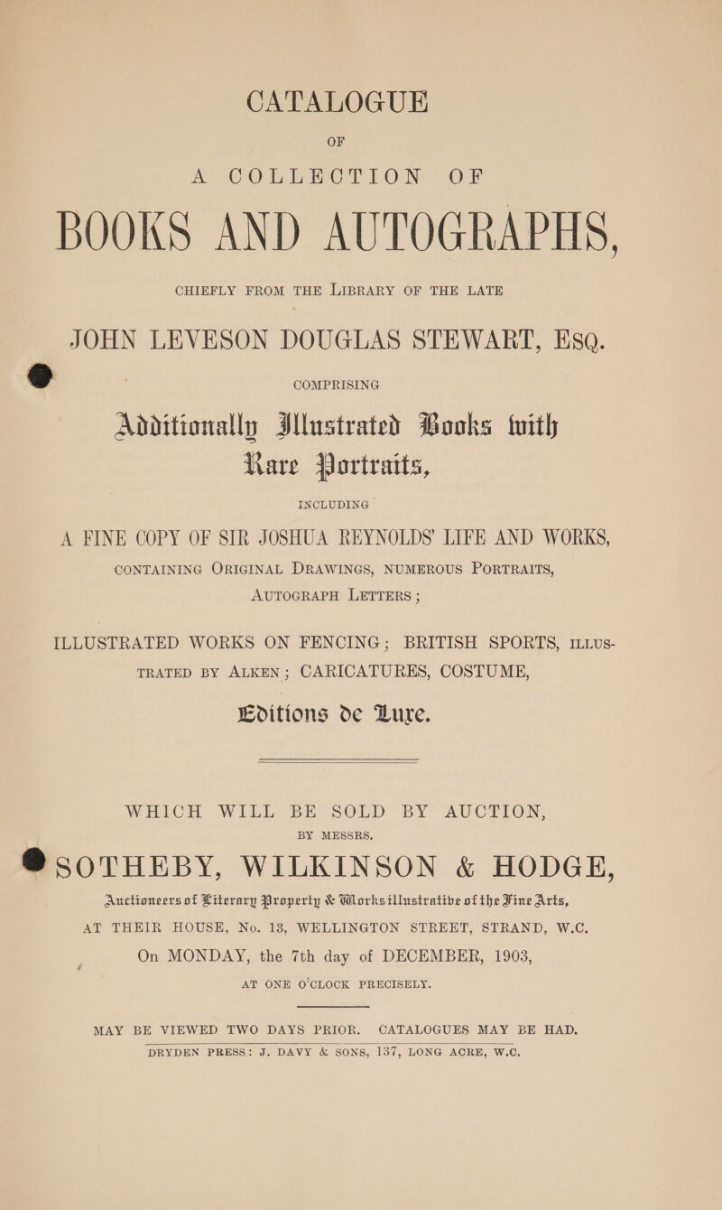 CATALOGUE OF a COLEWETION «OF BOOKS AND AUTOGRAPHS, CHIEFLY FROM THE LIBRARY OF THE LATE JOHN LEVESON DOUGLAS STEWART, Esa. @ COMPRISING Additionally Illustrated Books {with Kare Portraits, INCLUDING A FINE COPY OF SIR JOSHUA REYNOLDS’ LIFE AND WORKS, CONTAINING ORIGINAL DRAWINGS, NUMEROUS PORTRAITS, AUTOGRAPH LETTERS ; ILLUSTRATED WORKS ON FENCING; BRITISH SPORTS, ILvus- TRATED BY ALKEN; CARICATURES, COSTUME, Editions de Bure.  WHICH WILL BE SOLD BY AUCTION, BY MESSRS. @®SOTHEBY, WILKINSON &amp; HODGE, Auctioneers of Literary Property &amp; Worksillustratibe of the Fine Arts, AT THEIR HOUSE, No. 18, WELLINGTON STREET, STRAND, W.C., On MONDAY, the 7th day of DECEMBER, 1903, AT ONE O’CLOCK PRECISELY.  MAY BE VIEWED TWO DAYS PRIOR. CATALOGUES MAY BE HAD. DRYDEN PRESS: J. DAVY &amp; SONS, 137, LONG ACRE, W.C, 