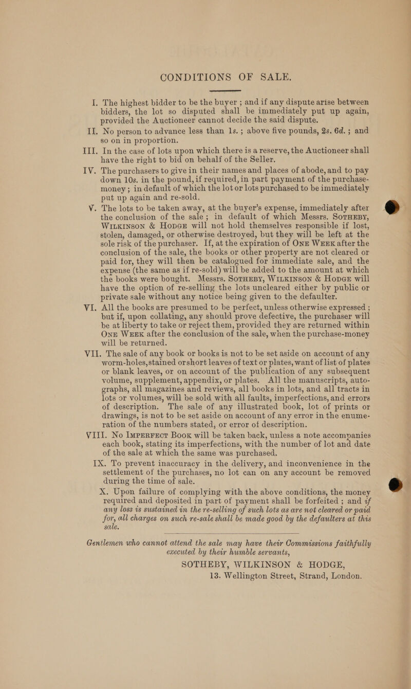 CONDITIONS OF SALE.  The highest bidder to be the buyer ; and if any dispute arise between bidders, the lot so disputed shall be immediately put up again, provided the Auctioneer cannot decide the said dispute. No person to advance less than 1s.; above five pounds, 2s. 6d. ; and so on in proportion. In the case of lots upon which there is a reserve, the Auctioneer shall have the right to bid on behalf of the Seller. down 10s. in the pound, if required, in part payment of the purchase- money ; in default of which the lot or lots purchased to be immediately put up again and re-sold, the conclusion of the sale; in default of which Messrs. SorHEBY, Wiikinson &amp; Hoper will not hold themselves responsible if lost, stolen, damaged, or otherwise destroyed, but they will be left at the sole risk of the purchaser. If, at the expiration of ONE WEEK after the conclusion of the sale, the books or other property are not cleared or paid for, they will then be catalogued for immediate sale, and the expense (the same as if re-sold) will be added to the amount at which the books were bought. Messrs. SotaeBy, WILKINSON &amp; Hopae will have the option of re-selling the lots uncleared either by public or private sale without any notice being given to the defaulter. All the books are presumed to be perfect, unless otherwise expressed ; but if, upon collating, any should prove defective, the purchaser will be at liberty to take or reject them, provided they are returned within OnE WEEK after the conclusion of the sale, when the purchase-money will be returned. worm-holes,stained orshort leaves of text or plates, want of list of plates or blank leaves, or on account of the publication of any subsequent volume, supplement, appendix, or plates. All the manuscripts, auto- graphs, all magazines and reviews, all books in lots, and all tracts in lots or volumes, will be sold with all faults, imperfections, and errors of description. The sale of any illustrated book, lot of prints or drawings, is not to be set aside on account of any error in the enume- ration of the numbers stated, or error of description. each book, stating its imperfections, with the number of lot and date of the sale at which the same was purchased. settlement of the purchases, no lot can on any account be removed during the time of sale. X. Upon failure of complying with the above conditions, the money required and deposited in part of payment shall be forfeited ; and af any loss 1s sustained in the re-sellong of such lots as are not cleared or paid for, all charges on such re-sale shall be made good by the defaulters at this sale.  executed by their humble servants, SOTHEBY, WILKINSON &amp; HODGE, 13. Wellington Street, Strand, London.