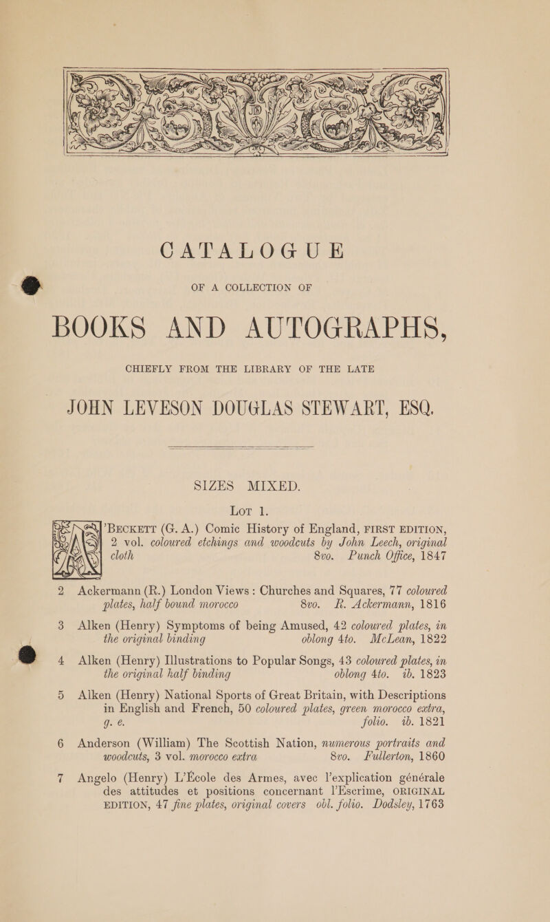    CATALOGU E OF A COLLECTION OF BOOKS AND AUTOGRAPHS, CHIEFLY FROM THE LIBRARY OF THE LATE JOHN LEVESON DOUGLAS STEWART, ESQ.   SIZES MIXED. Lor 1. SAj BECKETT (G. A.) Comic History of England, FIRST EDITION, 2 vol. coloured etchings and woodcuts by John Leech, original cloth Sve. Punch Office, 1847  Alken (Henry) Symptoms of being Amused, 42 colowred plates, in the original binding oblong 4to. McLean, 1822 Qo 4 Alken (Henry) Illustrations to Popular Songs, 43 coloured plates, in the original half binding oblong 4to. 2b. 1823 5 Aiken (Henry) National Sports of Great Britain, with Descriptions in English and French, 50 colowred plates, green morocco extra, g. @. folio. 1b. 1821 6 Anderson (William) The Scottish Nation, numerous portraits and woodcuts, 3 vol. morocco extra 8vo. Fullerton, 1860 7 Angelo (Henry) L’Ecole des Armes, avec Vexplication générale des attitudes et positions concernant l’liscrime, ORIGINAL EDITION, 47 fine plates, original covers obl. folio. Dodsley, 1763