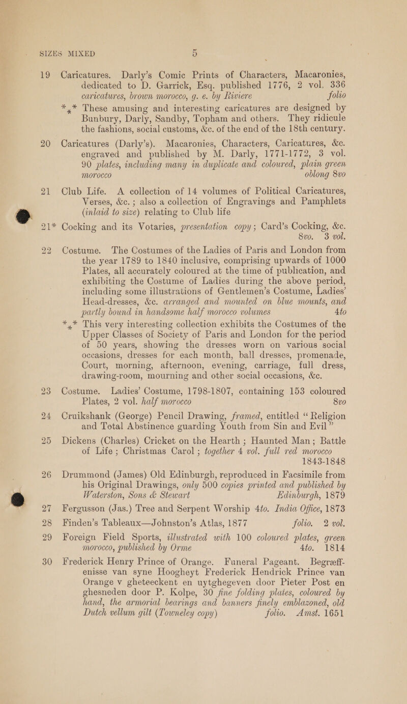 20 21 iw) |* bo bo 23 24 25 26 27 28 29 30 dedicated to D. Garrick, Esq. published 1776, 2 vol. 336 caricatures, brown morocco, g. €. by Riviere folro *,* These amusing and interesting caricatures are designed by Bunbury, Darly, Sandby, Topham and others. They ridicule the fashions, social customs, &amp;c. of the end of the 18th century. Caricatures (Darly’s). Macaronies, Characters, Caricatures, &amp;c. engraved and published by M. Darly, 1771-1772, 3 vol. 90 plates, including many in duplicate and coloured, plaim green morocco oblong 8vo Club Life. A collection of 14 volumes of Political Caricatures, Verses, &amp;c.; also a collection of Engravings and Pamphlets (inlaid to size) relating to Club life Cocking and its Votaries, presentation copy; Card’s Cocking, &amp;c. 8vo. 3 vol. Costume. The Costumes of the Ladies of Paris and London from the year 1789 to 1840 inclusive, comprising upwards of 1000 Plates, all accurately coloured at the time of publication, and exhibiting the Costume of Ladies during the above period, including some illustrations of Gentlemen’s Costume, Ladies’ Head-dresses, &amp;c. arranged and mounted on blue mounts, and partly bound in handsome half morocco volumes 4to * * This very interesting collection exhibits the Costumes of the Upper Classes of Society of Paris and London for the period of 50 years, showing the dresses worn on various social occasions, dresses for each month, ball dresses, promenade, Court, morning, afternoon, evening, carriage, full dress, drawing-room, mourning and other social occasions, We. Costume. Ladies’ Costume, 1798-1807, containing 153 coloured Plates, 2 vol. half morocco | 8v0 Cruikshank (George) Pencil Drawing, framed, entitled ‘“ Religion and Total Abstinence guarding Youth from Sin and Evil” Dickens (Charles) Cricket on the Hearth ; Haunted Man; Battle of Life ; Christmas Carol ; together 4 vol. full red morocco 1843-1848 Drummond (James) Old Edinburgh, reproduced in Facsimile from his Original Drawings, only 500 copies printed and published by Waterston, Sons &amp; Stewart Edinburgh, 1879 Fergusson (Jas.) Tree and Serpent Worship 4¢o. India Office, 1873 Finden’s Tableaux—Johnston’s Atlas, 1877 folio. 2 vol. Foreign Field Sports, dJlustrated with 100 coloured plates, green morocco, publeshed by Orme 4to. 1814 Frederick Henry Prince of Orange. Funeral Pageant. Begreeff- enisse van syne Hoogheyt Frederick Hendrick Prince van Orange v gheteeckent en uytghegeven door Pieter Post en ghesneden door P. Kolpe, 30 fine folding pluies, coloured by hand, the armorial bearings and banners finely emblazoned, old Dutch vellum gilt (LTowneley copy) folio. Amst. 1651