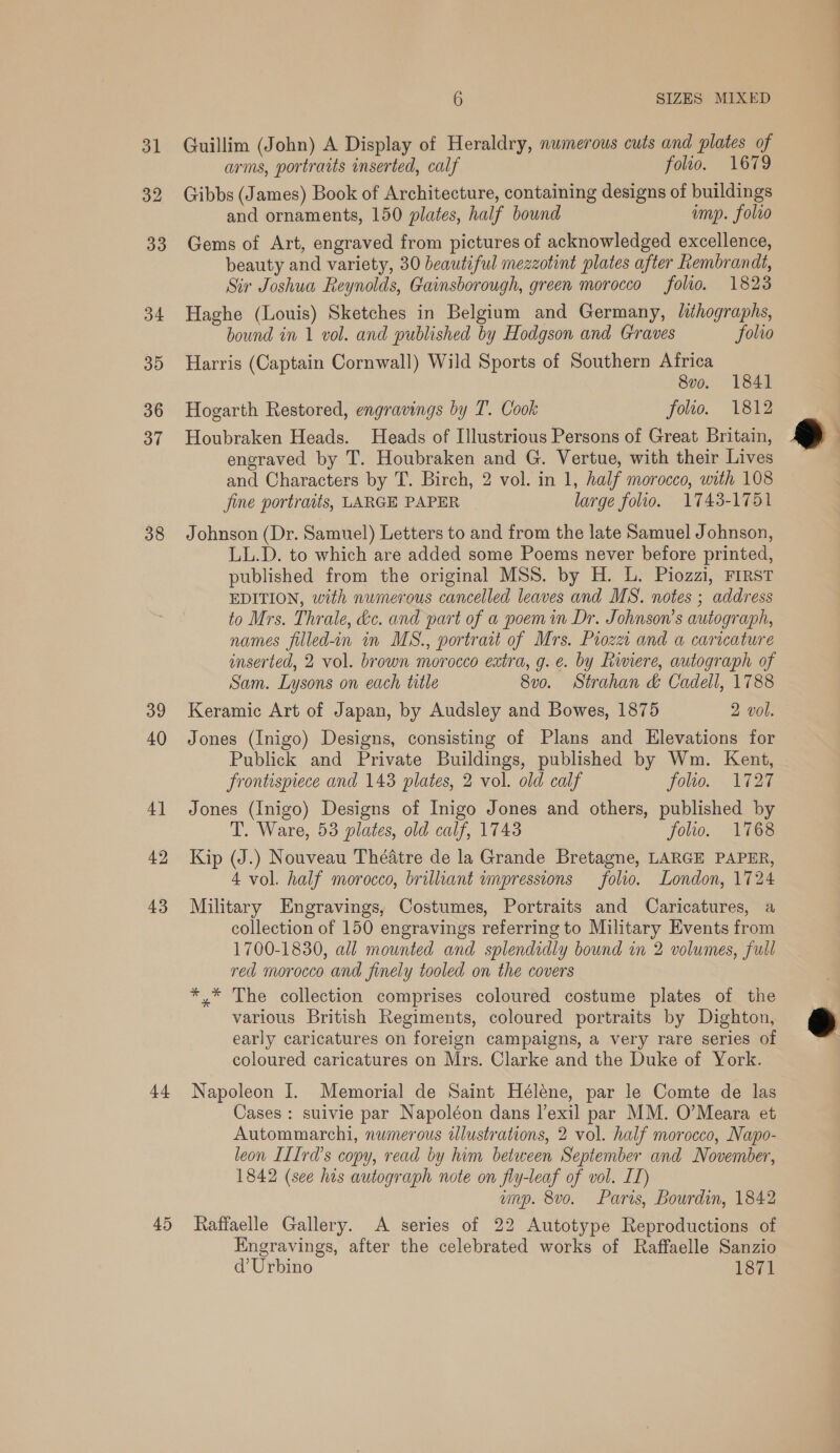 38 39 40 4] 42 43 44 45 6 SIZES MIXED Guillim (John) A Display of Heraldry, numerous cuts and plates of arms, portraits inserted, calf folio. 1679 Gibbs (James) Book of Architecture, containing designs of buildings and ornaments, 150 plates, half bound ump. folro Gems of Art, engraved from pictures of acknowledged excellence, beauty and variety, 30 beautiful mezzotint plates after Rembrandt, Sir Joshua Reynolds, Gainsborough, green morocco folio. 1823 Haghe (Louis) Sketches in Belgium and Germany, lithographs, bound in 1 vol. and published by Hodgson and Graves folio Harris (Captain Cornwall) Wild Sports of Southern Africa 8v0o. 1841 Hogarth Restored, engravings by T. Cook folto. 1812 Houbraken Heads. Heads of Illustrious Persons of Great Britain, engraved by T. Houbraken and G. Vertue, with their Lives and Characters by T. Birch, 2 vol. in 1, half morocco, with 108 fine portraits, LARGE PAPER large folio. 1743-1751 Johnson (Dr. Samuel) Letters to and from the late Samuel Johnson, LL.D. to which are added some Poems never before printed, published from the original MSS. by H. L. Piozzi, FIRST EDITION, with numerous cancelled leaves and MS. notes ; address to Mrs. Thrale, dc. and part of a poem in Dr. Johnson's autograph, names filled-in in MS., portrait of Mrs. Pioza and a caricature inserted, 2 vol. brown morocco extra, g. e. by Riviere, autograph of Sam. Lysons on each title 8vo. Strahan &amp; Cadell, 1788 Keramic Art of Japan, by Audsley and Bowes, 1875 2 vol. Jones (Inigo) Designs, consisting of Plans and Elevations for Publick and Private Buildings, published by Wm. Kent, frontispiece and 1438 plates, 2 vol. old calf folio. 1727 Jones (Inigo) Designs of Inigo Jones and others, published by T. Ware, 53 plates, old calf, 1743 folio. 1768 Kip (J.) Nouveau Théatre de la Grande Bretagne, LARGE PAPER, 4 vol. half morocco, brilliant impressions folio. London, 1724 Military Engravings, Costumes, Portraits and Caricatures, a collection of 150 engravings referring to Military Events from 1700-1830, all mounted and splendidly bound in 2 volumes, full red morocco and finely tooled on the covers *,* The collection comprises coloured costume plates of the various British Regiments, coloured portraits by Dighton, early caricatures on foreign campaigns, a very rare series of coloured caricatures on Mrs. Clarke and the Duke of York. Napoleon I. Memorial de Saint Hélene, par le Comte de las Cases : suivie par Napoléon dans l’exil par MM. O’Meara et Autommarchi, numerous ulustrations, 2 vol. half morocco, Napo- leon ILIrd’s copy, read by him between September and November, 1842 (see his autograph note on fly-leaf of vol. IT) wnp. 8vo. Paris, Bourdin, 1842 Raffaelle Gallery. A series of 22 Autotype Reproductions of Engravings, after the celebrated works of Raffaelle Sanzio d’ Urbino 1871  