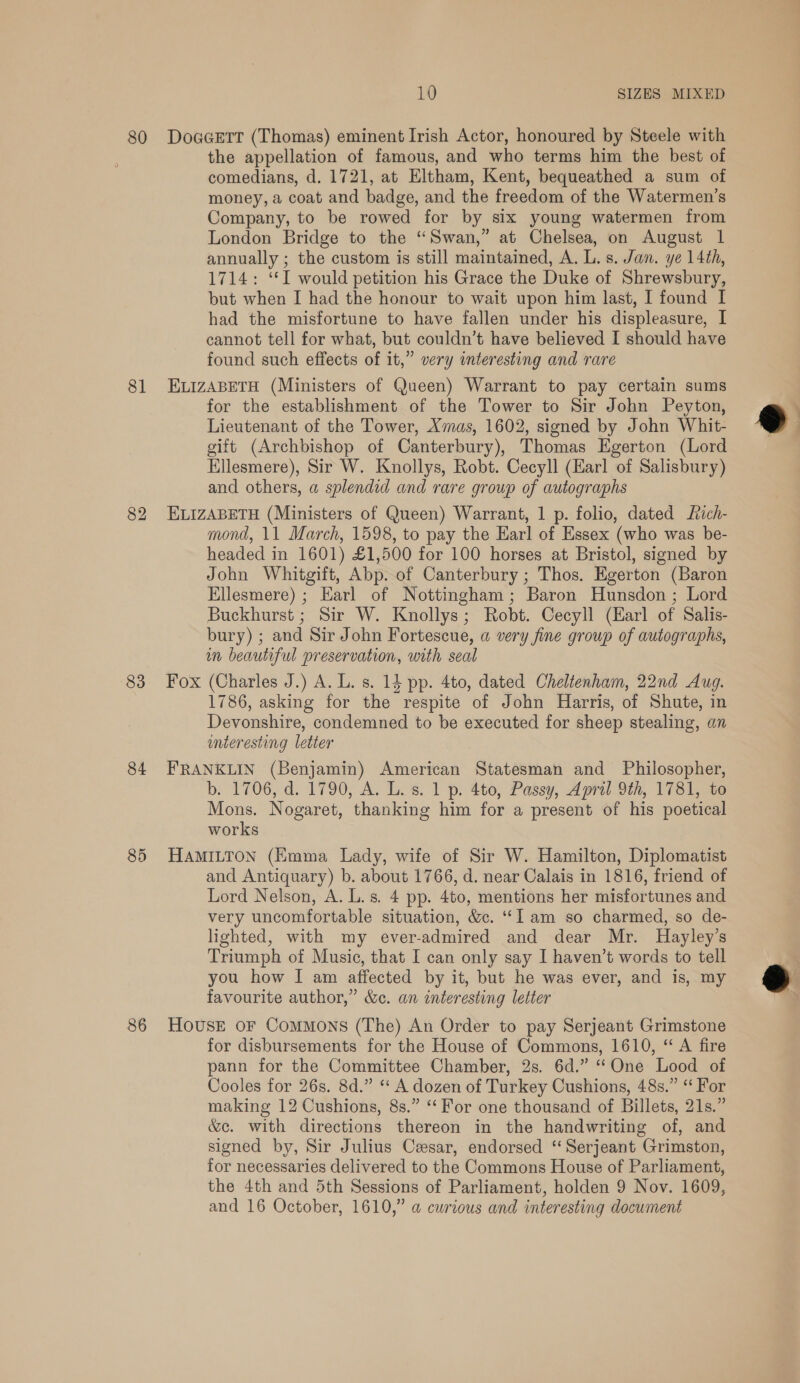 81 83 84 85 86 the appellation of famous, and who terms him the best of comedians, d. 1721, at Eltham, Kent, bequeathed a sum of money, a coat and badge, and the freedom of the Watermen’s Company, to be rowed for by six young watermen from London Bridge to the “Swan,” at Chelsea, on August 1 annually ; the custom is still maintained, A. L. s. Jan. ye 14th, 1714: ‘I would petition his Grace the Duke of Shrewsbury, but when I had the honour to wait upon him last, I found I had the misfortune to have fallen under his displeasure, I cannot tell for what, but couldn’t have believed I should have found such effects of it,” very interesting and rare ELIZABETH (Ministers of Queen) Warrant to pay certain sums for the establishment of the Tower to Sir John Peyton, Lieutenant of the Tower, Xmas, 1602, signed by John Whit- gift (Archbishop of Canterbury), Thomas Egerton (Lord Ellesmere), Sir W. Knollys, Robt. Cecyll (Earl of Salisbury) and others, a splendid and rare group of autographs ELIZABETH (Ministers of Queen) Warrant, 1 p. folio, dated Lich- mond, 11 March, 1598, to pay the Earl of Essex (who was be- headed in 1601) £1,500 for 100 horses at Bristol, signed by John Whitgift, Abp. of Canterbury ; Thos. Egerton (Baron Ellesmere) ; Earl of Nottingham; Baron Hunsdon ; Lord Buckhurst ; Sir W. Knollys; Robt. Cecyll (Karl of Salis- bury) ; and Sir John Fortescue, a very fine group of autographs, im beautiful preservation, with seal Fox (Charles J.) A. L. s. 14 pp. 4to, dated Cheltenham, 22nd Aug. 1786, asking for the respite of John Harris, of Shute, in Devonshire, condemned to be executed for sheep stealing, an enteresting letter FRANKLIN (Benjamin) American Statesman and Philosopher, b. 1706, d. 1790, A. L. 8. 1 p. 4to, Passy, April 9th, 1781, to Mons. Nogaret, thanking him for a present of his poetical works HAMILTON (Kmma Lady, wife of Sir W. Hamilton, Diplomatist and Antiquary) b. about 1766, d. near Calais in 1816, friend of Lord Nelson, A. L.s. 4 pp. 4to, mentions her misfortunes and very uncomfortable situation, &amp;c. “I am so charmed, so de- lighted, with my ever-admired and dear Mr. Hayley’s Triumph of Music, that I can only say I haven’t words to tell you how I am affected by it, but he was ever, and is, my favourite author,” &amp;c. an interesting letter House oF Commons (The) An Order to pay Serjeant Grimstone for disbursements for the House of Commons, 1610, ‘ A fire pann for the Committee Chamber, 2s. 6d.” “One Lood of Cooles for 26s. 8d.” “A dozen of Turkey Cushions, 48s.” “ For making 12 Cushions, 8s.” “For one thousand of Billets, 21s.” &amp;e. with directions thereon in the handwriting of, and signed by, Sir Julius Cesar, endorsed ‘Serjeant Grimston, for necessaries delivered to the Commons House of Parliament, the 4th and 5th Sessions of Parliament, holden 9 Nov. 1609, and 16 October, 1610,” @ curious and interesting document  