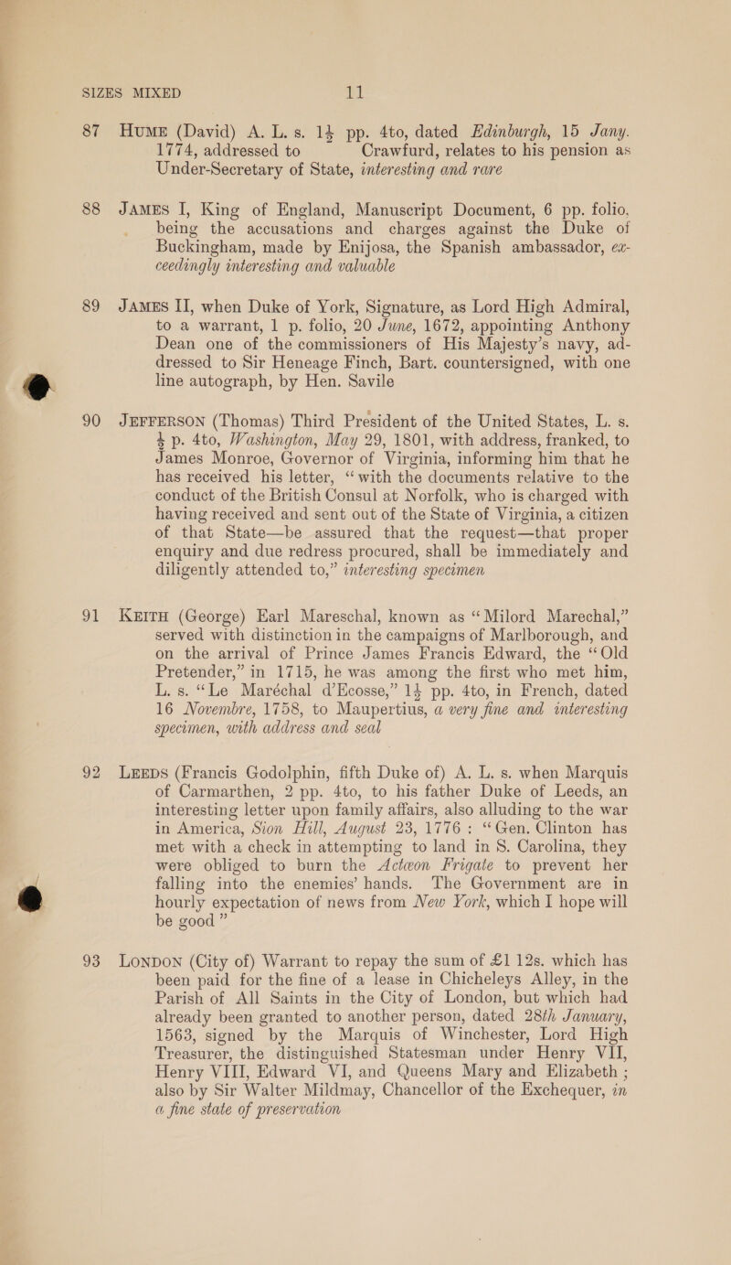 87 Hume (David) A. L.s. 14 pp. 4to, dated Edinburgh, 15 Jany. 1774, addressed to Crawfurd, relates to his pension as Under-Secretary of State, interesting and rare 88 JAmeEs I, King of England, Manuscript Document, 6 pp. folio, being the accusations and charges against the Duke of Buckingham, made by Enijosa, the Spanish ambassador, ez- ceedingly interesting and valuable 89 JAMES II, when Duke of York, Signature, as Lord High Admiral, to a warrant, 1 p. folio, 20 June, 1672, appointing Anthony Dean one of the commissioners of His Majesty’s navy, ad- dressed to Sir Heneage Finch, Bart. countersigned, with one line autograph, by Hen. Savile 90 JEFFERSON (Thomas) Third President of the United States, L. s. 4p. 4to, Washington, May 29, 1801, with address, franked, to James Monroe, Governor of Virginia, informing him that he has received his letter, ‘with the documents relative to the conduct of the British Consul at Norfolk, who is charged with having received and sent out of the State of Virginia, a citizen of that State—be assured that the request—that proper enquiry and due redress procured, shall be immediately and diligently attended to,” interesting specomen 91 Kerra (George) Earl Mareschal, known as “Milord Marechal,” served with distinction in the campaigns of Marlborough, and on the arrival of Prince James Francis Edward, the ‘Old Pretender,” in 1715, he was among the first who met him, L. s. “Le Maréchal d’Hcosse,” 14 pp. 4to, in French, dated 16 Novembre, 1758, to Maupertius, a very fine and inieresting specimen, with address and seal 92 LEEDs (Francis Godolphin, fifth Duke of) A. L. s. when Marquis of Carmarthen, 2 pp. 4to, to his father Duke of Leeds, an interesting letter upon family affairs, also alluding to the war in America, Sion Hill, August 23, 1776: “Gen. Clinton has met with a check in attempting to land in 8. Carolina, they were obliged to burn the Actwon Frigate to prevent her falling into the enemies’ hands. The Government are in hourly expectation of news from New York, which I hope will be good ” 93 Lonpon (City of) Warrant to repay the sum of £1 12s. which has been paid for the fine of a lease in Chicheleys Alley, in the Parish of All Saints in the City of London, but which had already been granted to another person, dated 28/h January, 1563, signed by the Marquis of Winchester, Lord High Treasurer, the distinguished Statesman under Henry VII, Henry VIII, Edward VI, and Queens Mary and Elizabeth ; also by Sir Walter Mildmay, Chancellor of the Exchequer, in a fine state of preservation