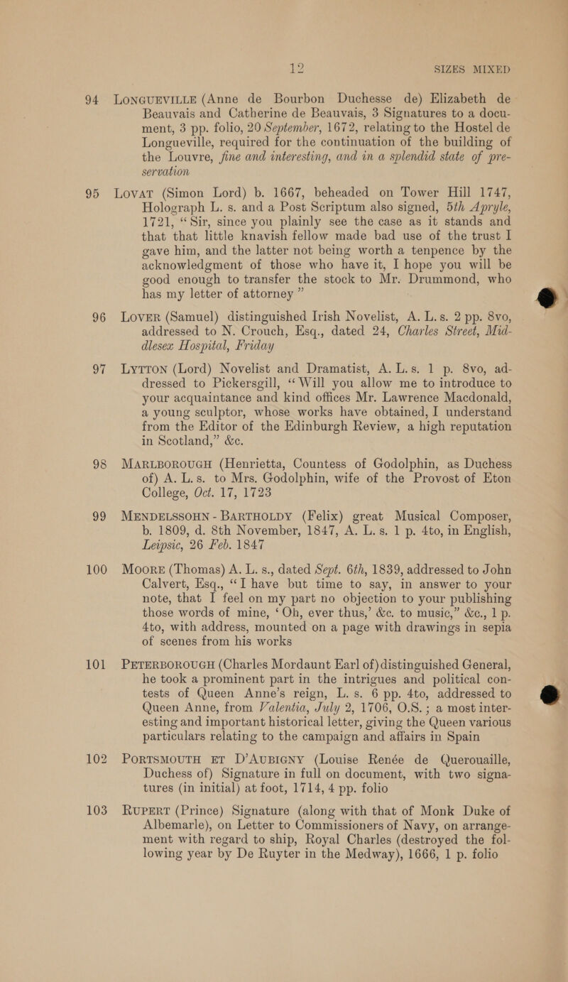 Beauvais and Catherine de Beauvais, 3 Signatures to a docu- ment, 3 pp. folio, 20 September, 1672, relating to the Hostel de Longueville, required for the continuation of the building of the Louvre, fine and interesting, and in a splendid state of pre- servation 96 wth 98 99 100 101 103 Holograph L. s. and a Post Scriptum also signed, 5th Apryle, 1721, “Sir, since you plainly see the case as it stands and that that little knavish fellow made bad use of the trust I gave him, and the latter not being worth a tenpence by the acknowledgment of those who have it, 1 hope you will be good enough to transfer the stock to Mr. Drummond, who has my letter of attorney ” | LovER (Samuel) distinguished Irish Novelist, A. L.s. 2 pp. 8vo, addressed to N. Crouch, Esq., dated 24, Charles Street, Mid- dlesex Hospital, Friday LyTTon (Lord) Novelist and Dramatist, A. L.s. 1 p. 8vo, ad- dressed to Pickersgill, ‘Will you allow me to introduce to your acquaintance and kind offices Mr. Lawrence Macdonald, a young sculptor, whose works have obtained, I understand from the Editor of the Edinburgh Review, a high reputation in Scotland,” &amp;c. MARLBOROUGH (Henrietta, Countess of Godolphin, as Duchess of) A. L.s. to Mrs. Godolphin, wife of the Provost of Eton College, Oct. 17, 1723 MENDELSSOHN - BARTHOLDY (Felix) great Musical Composer, b. 1809, d. 8th November, 1847, A. L.s. 1 p. 4to, in English, Leipsic, 26 Feb. 1847 Moore (Thomas) A. L. s., dated Sept. 6th, 1839, addressed to John Calvert, Hisq., “I have but time to say, in answer to your note, that I feel on my part no objection to your publishing those words of mine, ‘ Oh, ever thus,’ &amp;. to music,” &amp;¢., 1 p. 4to, with address, mounted on a page with drawings in sepia of scenes from his works PETERBOROUGH (Charles Mordaunt Ear] of) distinguished General, he took a prominent part in the intrigues and political con- tests of Queen Anne’s reign, L.s. 6 pp. 4to, addressed to Queen Anne, from Valentia, July 2, 1706, O.S. ; a most inter- esting and important historical letter, giving the Queen various particulars relating to the campaign and affairs in Spain PoRTSMOUTH ET D’AuBIGNY (Louise Renée de Querouaille, Duchess of) Signature in full on document, with two signa- tures (in initial) at foot, 1714, 4 pp. folio RUPERT (Prince) Signature (along with that of Monk Duke of Albemarle), on Letter to Commissioners of Navy, on arrange- ment with regard to ship, Royal Charles (destroyed the fol- lowing year by De Ruyter in the Medway), 1666, 1 p. folio  