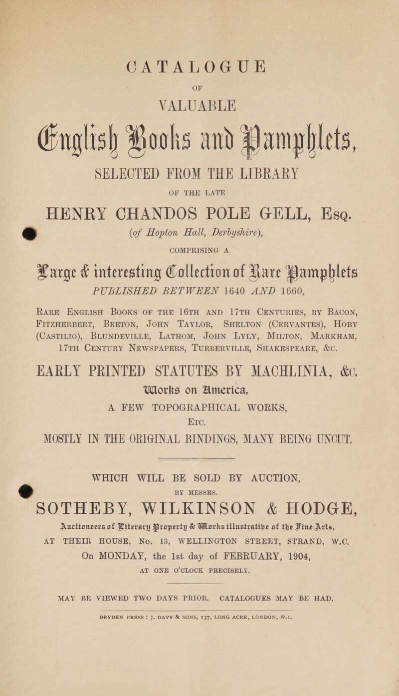 CATALOGUE OF VALUABLE English Pooks and Pamphlets, SELECTED FROM THE LIBRARY OF THE LATE HENRY CHANDOS POLE GELL, Esa. a (of Hopton Hall, Derbyshire), COMPRISING A Q + + + Harge &amp; mteresting Collection of Rare Pamphlets PUBLISHED BETWEEN 1640 AND 1660, RARE ENGLISH BOOKS OF THE 16TH AND 17TH CENTURIES, BY BACON, FITZHERBERT, BRETON, JOHN TAYLOR, SHELTON (CERVANTES), HOBY (CASTILIO), BLUNDEVILLE, LaTHomM, JoHN LyLy, MILTon, MARKHAM, 17TH CENTURY NEWSPAPERS, TURBERVILLE, SHAKESPEARE, W&amp;C. EARLY PRINTED STATUTES BY MACHLINIA, &amp;c, Works on Ametvica, A FEW TOPOGRAPHICAL WORKS, ETc. MOSTLY IN THE ORIGINAL BINDINGS, MANY BEING UNCUT,  WHICH WILL BE SOLD BY AUCTION, BY MESSRS. es SOTHEBY, WILKINSON &amp; HODGE, Auctioneers of Literary Property &amp; Works illustrative of the Fine Arts, AT THEIR HOUSE, No. 13, WELLINGTON STREET, STRAND, W.C. On MONDAY, the Ist day of FEBRUARY, 1904, AT ONE O’CLOCK PRECISELY.  MAY BE VIEWED TWO DAYS PRIOR. CATALOGUES MAY BE HAD.  DRYDEN PRESS : J. DAVY &amp; SONS, 137, LONG ACRE, LONDON, W.C,