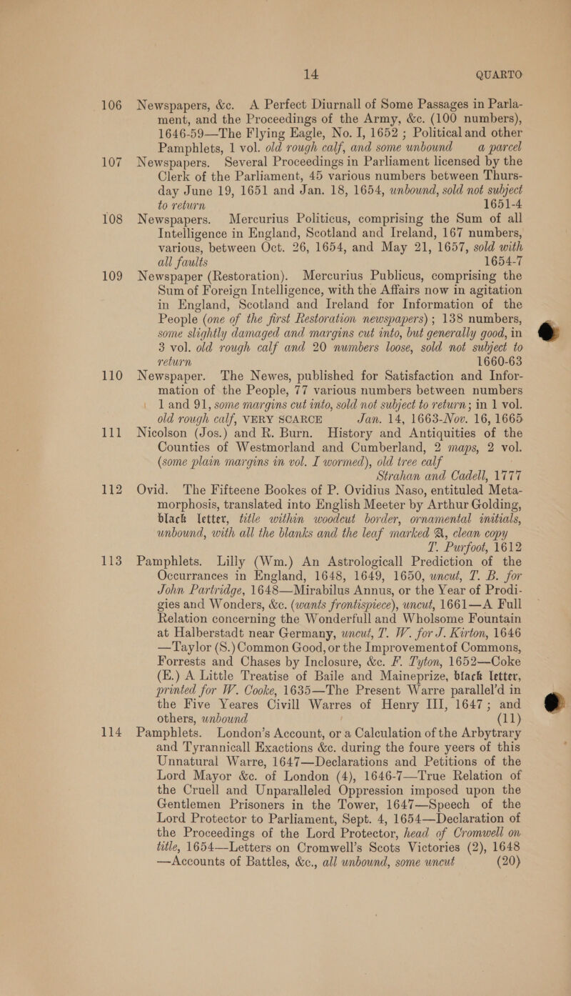 108 109 110 eee 112 113 114 14 QUARTO ment, and the Proceedings of the Army, &amp;c. (100 numbers), 1646-59—The Flying Eagle, No. I, 1652 ; Political and other Pamphlets, 1 vol. old rough calf, and some unbound a parcel Newspapers. Several Proceedings in Parliament licensed by the Clerk of the Parliament, 45 various numbers between Thurs- day June 19, 1651 and Jan. 18, 1654, unbound, sold not subject to return 1651-4 Newspapers. Mercurius Politicus, comprising the Sum of all Intelligence in England, Scotland and Ireland, 167 numbers, various, between Oct. 26, 1654, and May 21, 1657, sold with all faults 1654-7 Newspaper (Restoration). Mercurius Publicus, comprising the Sum of Foreign Intelligence, with the Affairs now in agitation in England, Scotland and Ireland for Information of the People (one of the first Restoration newspapers) ; 138 numbers, some slightly damaged and margins cut into, but generally good, in 3 vol. old rough calf and 20 numbers loose, sold not subject to return 1660-63 Newspaper. The Newes, published for Satisfaction and Infor- mation of the People, 77 various numbers between numbers 1 and 91, some margins cut into, sold not subject to return; in 1 vol. old rough calf, VERY SCARCE Jan. 14, 1663-Nov. 16, 1665 Nicolson (Jos.) and R. Burn. History and Antiquities of the Counties of Westmorland and Cumberland, 2 maps, 2 vol. (some plain margins in vol. I wormed), old tree calf ! Strahan and Cadell, 1777 Ovid. The Fifteene Bookes of P. Ovidius Naso, entituled Meta- morphosis, translated into English Meeter by Arthur Golding, black etter, title within woodeut border, ornamental initials, unbound, with all the blanks and the leaf marked A, clean copy T. Purfoot, 1612 Pamphlets. Lilly (Wm.) An Astrologicall Prediction of the Occurrances in England, 1648, 1649, 1650, uncut, T. B. for John Partridge, 1648—Mirabilus Annus, or the Year of Prodi- gies and Wonders, &amp;c. (wants frontispiece), uncut, 1661—A Full Relation concerning the Wonderfull and Wholsome Fountain at Halberstadt near Germany, uncut, T. W. for J. Kirton, 1646 —Taylor (S.) Common Good, or the Improvementof Commons, Forrests and Chases by Inclosure, &amp;c. /. Tyton, 1652—Coke (K.) A Little Treatise of Baile and Maineprize, black letter, printed for W. Cooke, 1635—The Present Warre parallel’d in the Five Yeares Civill Warres of Henry III, 1647; and others, wnbound (11) Pamphlets. London’s Account, or a Calculation of the Arbytrary and T'yrannicall Exactions &amp;c. during the foure yeers of this Unnatural Warre, 1647—Declarations and Petitions of the Lord Mayor &amp;c. of London (4), 1646-7—True Relation of the Cruell and Unparalleled Oppression imposed upon the Gentlemen Prisoners in the Tower, 1647—Speech of the Lord Protector to Parliament, Sept. 4, 1654—Declaration of the Proceedings of the Lord Protector, head of Cromwell on title, 1654—-Letters on Cromwell’s Scots Victories (2), 1648 —Accounts of Battles, &amp;c., all unbound, some uncut (20) e 