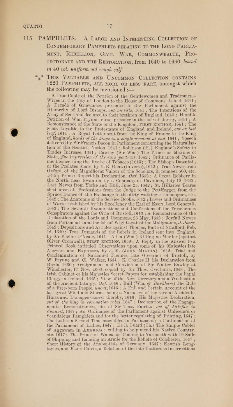 CONTEMPORARY PAMPHLETS RELATING TO THE LONG PARLIA- MENT, REBELLION, CiviL War, COMMONWEALTH, PRo- TECTORATE AND THE RESTORATION, from 1640 to 1660, bound in 40 vol. uniform old rough calf THIS VALUABLE AND UNCOMMON COLLECTION CONTAINS 1220 PAMPHLETS, ALL MORE OR LESS RARE, amongst which the following may be mentioned :— A True Copie of the Petition of the Gentlewomen and Tradesmens- Wives in the City of London to the House of Commons, Feb. 4, 1641 ; A Decade of Grievances presented to the Parliament against the Hierarchy of Lord Bishops, cut on title, 1641; The Intentions of the Army of Scotland declared to their brethren of Hngland, 1640 ; Humble Petition of Wm. Prynne, close prisoner in the Isle of Jersey, 1641 ; A Remonstrance of the State of the Kingdom, FIRST EDITION, 1641; The Scots Loyaltie to the Protestants of England and Ireland, cut on last leaf, 1641 ; A Royal Letter sent from the King of France to the King of England, heads of the kings in a single woodcut at end, 1641; Speech delivered by Sir Francis Bacon in Parliament concerning the Naturalisa- tion of the Scottish Nation, 1641; Robinson (H.) England’s Safety in Trades Increase, 1641; Rawley (Sir Wm.) The Prince or Maxims of State, fine impression of the rare portrait, 1642; Ordinance of Parlia- ment concerning the Excise of Tobacco (1643) ; The Bishop’s Downfall, or the Prelates Snare, by H. E. Gent. (in verse), 1642 ; True Newes from Oxford, of the Magnificent Valour of the Scholars, in number 500, etc. 1642; Prince Rupert his Declaration, Oxf. 1642 ; A Great Robbery in the North, near Swanton, by a Company of Cavaliers, July 12, 1642; shed upon all Professions from the Judge to the Pettifogger, from the Spruce Dames of the Exchange to the dirty walking Fishmongers, etc. 1642 ; The Anatomie of the Service Booke, 1642 ; Lawes and Ordinances of Warre established by his Excellency the Earl of Essex, Lord Generall, 1643 ; The Severall Examinations and Confessions of the Treacherous Conspirators against the Citie of Bristoll, 1643 ; A Remonstrance of the Declaration of the Lords and Commons, 26 May, 1642 ; Joyfull Newes from Portsmouth and the Isle of Wight against the Malignants, J. Jones, 1642 ; Depositions and Articles against Thomas, Harle of Strafford, Feb. 16, 1640; True Demands of the Rebels in Ireland sent into England, by Sir Phelim O’Neale, 1641 ; Allen (Wm.) Killing no Murder (against Oliver Cromwell), FIRST EDITION, 1659; A Reply to the Answer to a Printed Book intituled Observations upon some of his Majesties late Answers and Expresses, by J. M. (JOHN MILTON), 1642; Trial and Condemnation of Nathaniel Fiennes, late Governor of Bristoll, by W. Prynne and Cl. Walker, 1644 ; K. Charles II, his Declaration from Breda, 1660; Arraignment and Conviction of Sir Walter Rawley at Winchester, 17 Nov. 1603, copied by Sir Thos. Overburie, 1648 ; The Irish Cabinet or his Majesties Secret Papers for establishing the Papal Clergy in Ireland, 1645 ; View of the New Directory and a Vindication of the Ancient Liturgy, Ow. 1646; Bull (Wm. of Barkham) The Rule of a Free-born People, wneut, 1646 ; A Full and Certain Account of the last great Wind and Storms, being a Narrative of the several Accidents, Hurts and Damages caused thereby, 1646; His Majesties Declaration, cut of the king in coronation robes, 1647 ; Declaration of the Engage- ments, Remonstrances, etc. of Sir Thos. Fairfax, cut of Fairfax in Council, 1647 ; An Ordinance of the Parliament against Unlicens’d or Scandalous Pamphlets and for the better regulating of Printing, 1647 ; The Ladies a Second Time assembled in Parliament ; a Continuation of the Parliament of Ladies, 1647 ; De la Guard (Th.) The Simple Cobler of Aggawam in AMERICA ; willing to help mend his Native Country, etc. 1647 ; The Prince of Wales his Coming to Yarmouth with 19 Saile of Shipping and Landing an Armie for the Reliefe of Colchester, 1647 ; Short History of the Anabaptists of Germany, 1647; Kentish Long- tayles, and Essex Calves,a Relation of the late Traiterous Insurrections