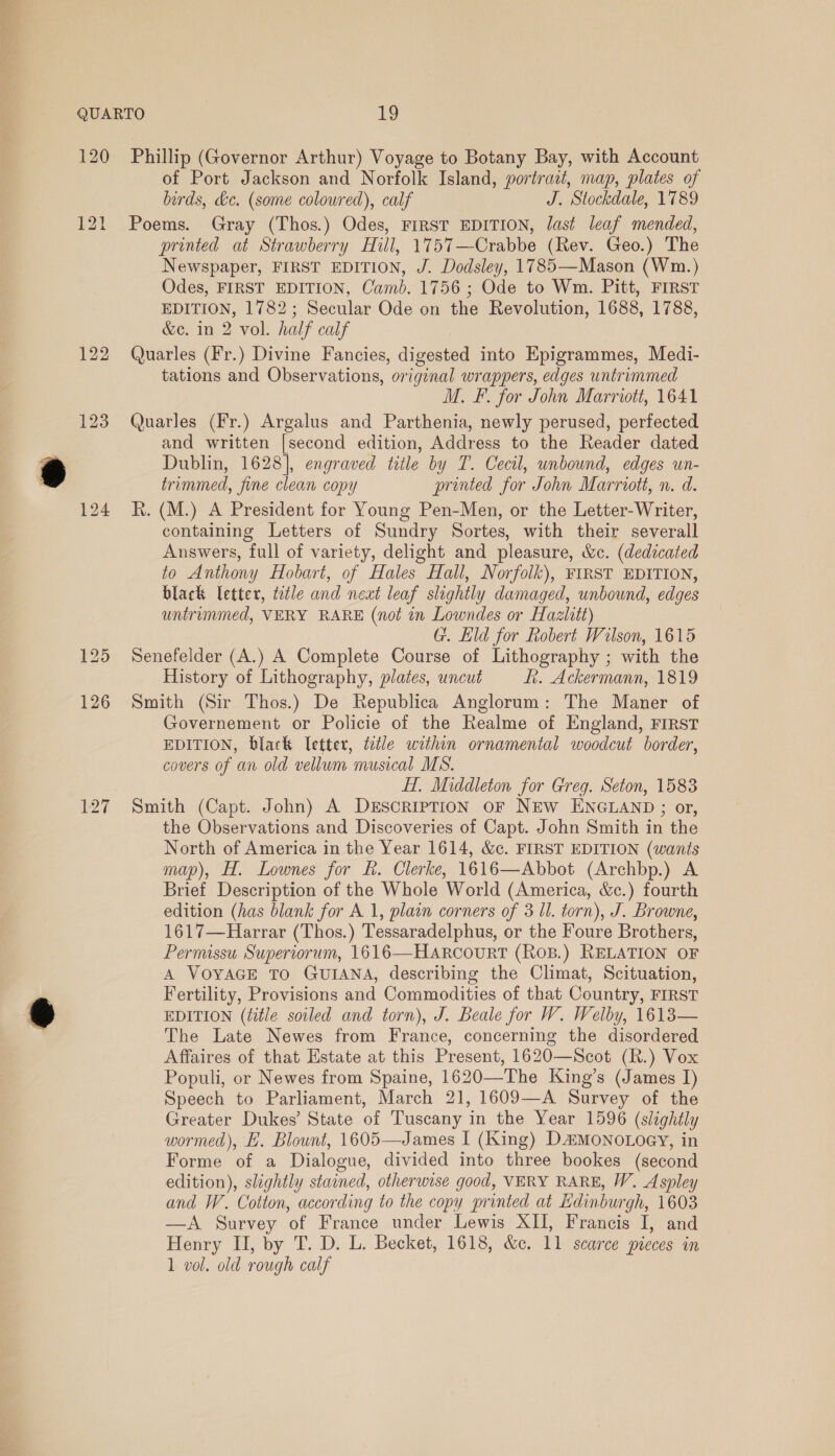 120 122 123 127 Phillip (Governor Arthur) Voyage to Botany Bay, with Account of Port Jackson and Norfolk Island, portrait, map, plates of birds, &amp;c. (some colowred), calf J. Stockdale, 1789 Poems. Gray (Thos.) Odes, FIRST EDITION, last leaf mended, printed at Strawberry Hill, 1757—Crabbe (Rev. Geo.) The Newspaper, FIRST EDITION, J. Dodsley, 1785—Mason (Wm.) Odes, FIRST EDITION, Camb. 1756; Ode to Wm. Pitt, FIRST EDITION, 1782; Secular Ode on the Revolution, 1688, 1788, &amp;c. in 2 vol. half calf Quarles (Fr.) Divine Fancies, digested into Epigrammes, Medi- tations and Observations, original wrappers, edges untrimmed M. F. for John Marriott, 1641 Quarles (Fr.) Argalus and Parthenia, newly perused, perfected and written [second edition, Address to the Reader dated Dublin, 1628], engraved title by T. Cecil, unbound, edges un- trimmed, fine clean copy printed for John Marriott, n. d. R. (M.) A President for Young Pen-Men, or the Letter-Writer, containing Letters of Sundry Sortes, with their severall Answers, full of variety, delight and pleasure, &amp;c. (dedicated to Anthony Hobart, of Hales Hall, Norfolk), FIRST EDITION, black letter, tetle and next leaf slightly damaged, unbound, edges untrummed, VERY RARE (not in Lowndes or Hazlitt) G. Eld for Robert Wilson, 1615 Senefelder (A.) A Complete Course of Lithography ; with the History of Lithography, plates, uncut i. Ackermann, 1819 Smith (Sir Thos.) De Republica Anglorum: The Maner of Governement or Policie of the Realme of England, FIRST EDITION, black letter, title within ornamental woodcut border, covers of an old vellum musical MS. HT, Middleton for Greg. Seton, 1583 Smith (Capt. John) A DESCRIPTION OF NEW ENGLAND ; or, the Observations and Discoveries of Capt. John Smith in the North of America in the Year 1614, &amp;c. FIRST EDITION (wants map), H. Lownes for fk. Clerke, 1616—Abbot (Archbp.) A Brief Description of the Whole World (America, &amp;c.) fourth edition (has blank for A 1, plain corners of 3 Ul. torn), J. Browne, 1617—Harrar (Thos.) Tessaradelphus, or the Foure Brothers, Permissu Superiorum, 1616—HARrcourt (Ros.) RELATION OF A VOYAGE TO GUIANA, describing the Climat, Scituation, Fertility, Provisions and Commodities of that Country, FIRST EDITION (title soiled and torn), J. Beale for W. Welby, 1613— The Late Newes from France, concerning the disordered Affaires of that Estate at this Present, 1620—Scot (R.) Vox Populi, or Newes from Spaine, 1620—The King’s (James I) Speech to Parliament, March 21, 1609—A Survey of the Greater Dukes’ State of Tuscany in the Year 1596 (slightly wormed), EH. Blount, 1605—James I (King) D&amp;MoNoLoey, in Forme of a Dialogue, divided into three bookes (second edition), slightly stained, otherwise good, VERY RARE, W. Aspley and W. Cotton, according to the copy printed at Edinburgh, 1603 —A Survey of France under Lewis XII, Francis I, and Henry II, by T. D. L. Becket, 1618, &amp;c. 11 scarce pieces in 1 vol. old rough calf