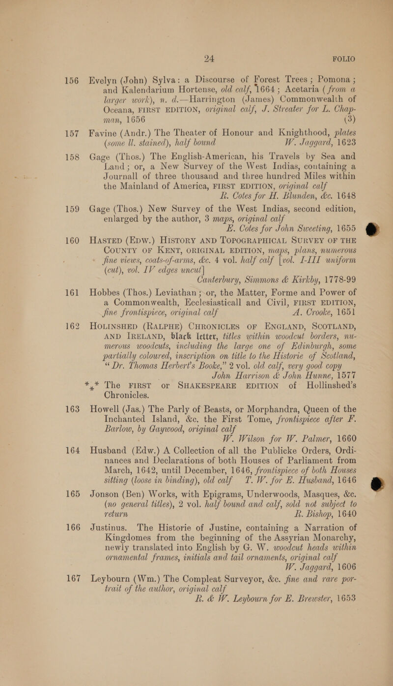 156 Evelyn (John) Sylva: a Discourse of Forest Trees ; Pomona ; and Kalendarium Hortense, old calf, ‘1664; Acetaria ( from a larger work), n. d.—Harrington (James) Commonwealth of Oceana, FIRST EDITION, original calf, J. Streater for L. Chap- man, 1656 (3) 157 Favine (Andr.) The Theater of Honour and Knighthood, plates (some Il. stained), half bound W. Jaggard, 1623 158 Gage (Thos.) The English-American, his Travels by Sea and Land; or, a New Survey of the West Indias, containing a Journall of three thousand and three hundred Miles within the Mainland of America, FIRST EDITION, original calf f. Cotes for H. Blunden, &amp;c. 1648 159 Gage (Thos.) New Survey of the West Indias, second edition, enlarged by the author, 3 maps, original calf — E. Cotes for John Sweeting, 1655 * 160 HAastep (Epw.) History AND TOPOGRAPHICAL SURVEY OF THE COUNTY OF KENT, ORIGINAL EDITION, maps, plans, numerous jine views, coats-of-arms, &amp;e. 4 vol. half calf [vol. I-III uniform (cut), vol. LV edges uncut] ia Canterbury, Simmons &amp; Kirkby, 1778-99 161 Hobbes (Thos.) Leviathan ;-or, the Matter, Forme and Power of a Commonwealth, Kcclesiasticall and Civil, FIRST EDITION, fine frontispiece, original calf A. Crooke, 1651 162 HOLINSHED (RALPHE) CHRONICLES OF ENGLAND, SCOTLAND, AND IRELAND, black letter, titles within woodcut borders, nu- merous woodcuts, including the large one of Edinburgh, some partially coloured, inscription on title to the Historie of Scotland, “Dr. Thomas Herbert's Booke,” 2 vol. old calf, very good copy John Harrison &amp; John Hunne, 1577 *.* The FIRST or SHAKESPEARE EDITION of Hollinshed’s Chronicles. 163 Howell (Jas.) The Parly of Beasts, or Morphandra, Queen of the Inchanted Island, &amp;c. the First Tome, frontispiece after FP. Barlow, by Gaywood, original calf W. Wilson for W. Palmer, 1660 164 Husband (Edw.) A Collection of all the Publicke Orders, Ordi- nances and Declarations of both Houses of Parliament from March, 1642, until December, 1646, frontispiece of both Houses sitting (loose in binding), old calf T.W. for BE. Husband, 1646 165 Jonson (Ben) Works, with Epigrams, Underwoods, Masques, &amp;e. (no general titles), 2 vol. half bound and calf, sold not subject to return ft. Bishop, 1640 166 Justinus. The Historie of Justine, containing a Narration of Kingdomes from the beginning of the Assyrian Monarchy, newly translated into English by G. W. woodcut heads within ornamental frames, initials and tail ornaments, original calf W. Jaggard, 1606 167 Leybourn (Wm.) The Compleat Surveyor, &amp;c. fine and rare por- trait of the author, original calf Rf. &amp; W. Leybourn for E. Brewster, 1653 