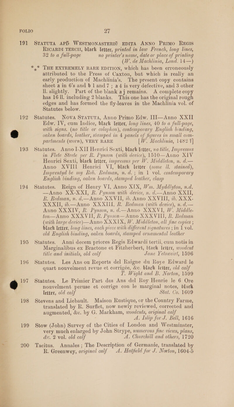 Eee ty oe ~ i 19! 194 Loo 27 STATUTA APD WESTMONASTERIG EDITA ANNO Primo REGIS RICARDI TERCH, black letter, printed in law French, long lines, 32 to a full-page no printer's name, date or place of printing (W. de Machlinia, Lond. 14—) ,* THE EXTREMELY RARE EDITION, which has been erroneously attributed to the Press of Caxton, but which is really an early production of Machlinia’s. The present copy contains sheet a in 6’s and 6 1 and7 ; a4 is very defective, and 3 other ll. sightly. Part of the blank aj remains. A complete copy has 16 ll. including 2 blanks. This one has the original rough edges and has formed the fly-leaves in the Machlinia vol. of Statutes below. Statutes. Nova StTaTutTa, Anno Primo Edw. IJJ—Anno XXII Edw. IV, cum Indice, black [etter, long lines, 40 to a full-page, with signs. (no title or colophon), contemporary English binding, oaken boards, leather, stamped in 4 panels of figures in small com- partments (worn), VERY RARE [W. Machlinia, 1482 1] Statutes. Anno I-XII Henrici Sexti, black letter, no title, Impressus in Flete Strete per R. Pynson (with device), 1510—Anno XIV Henrici Sexti, black letter, impressus per W. Middleton, n. d.— Anno XVIII Henrici VI, black letter (some Il. stained), Imprentyd be my fob. Redman, n. d.; in 1 vol. contemporary English binding, oaken boards, stamped leather, clasp Statutes. Reign of Henry VI, Anno XIX, Wm. Myddlyton, n.d. —Anno XX-XXI, RB. Pynson with device, n. d.—Anno XXII, R. Redman, n. d.— Anno XXVII, 2. Anno XXVIII, ib. XX X- XXXII, 2.—Anno XXXIII, &amp;. Ledman (with device), n. d.— Anno XXXIV, R. Pynson, n. d.—Anno XXXVI, W. Middle- ton—Anno XXXVI, &amp;. Pynson— Anno XXXVI, &amp;. Redman (with large device)—Anno XX XIX, W. Middleton, all fine copies ; black letter, long lines, each piece with different signatures ; in 1 vol. old English binding, oaken boards, stamped ornamental leather Statutes. Anni decem priores Regis Edwardi tertii, cum notis in Marginalibus ex Bractone et Fitzherbert, black letter, woodcut title and initials, old calf Jane Yetsweirt, 1596 Statutes. Les Ans ou Reports del Raigne du Roye Edward le quart nouvelment revue et corrigée, Wc. black letter, old calf T. Wight and B. Norton, 1599 Statutes. Le Primier Part des Ans del Roy Henrie le 6 Ore nouvelment peruse et corrige con le marginal notes, black letter, old calf Stat. Co. 1609 Stevens and Liebault. Maison Rustique, or the Country Farme, translated by R. Surflet, now newly reviewed, corrected and augmented, &amp;. by G. Markham, woodcuts, original calf A. Islip for. J. Bell, 1616 Stow (John) Survey of the Cities of London and Westminster, very much enlarged by John Strype, numerous fine views, plans, dc. 2 vol. old calf A. Churchill and others, 1720 Tacitus. Annales; The Description of Germanie, translated by R. Greenwey, original calf A. Hatfeld for J. Norton, 1604-5