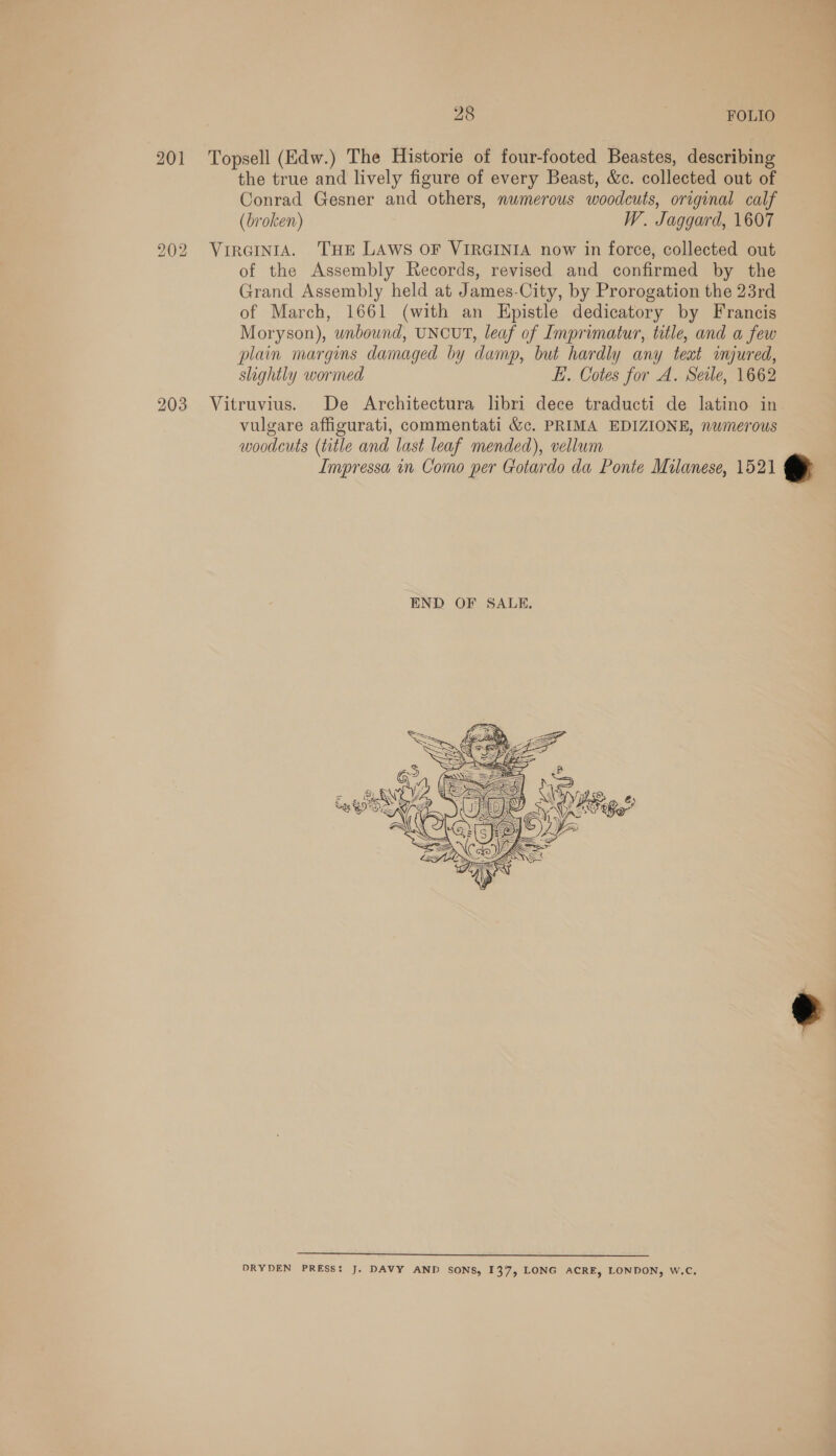 201 Topsell (Edw.) The Historie of four-footed Beastes, describing the true and lively figure of every Beast, &amp;c. collected out of Conrad Gesner and others, numerous woodcuts, original calf (broken) W. Jaggard, 1607 202 VirGintA. THE LAWS OF VIRGINIA now in force, collected out of the Assembly Records, revised and confirmed by the Grand Assembly held at James-City, by Prorogation the 23rd of March, 1661 (with an Epistle dedicatory by Francis Moryson), unbound, UNCUT, leaf of Imprimatur, title, and a few plain margins damaged by damp, but hardly any teat imjured, slightly wormed EL. Cotes for A. Seale, 1662 203 Vitruvius. De Architectura libri dece traducti de latino in vulgare affigurati, commentati &amp;c. PRIMA EDIZIONE, numerous woodcuts (title and last leaf mended), vellum Impressa in Como per Gotardo da Ponte Milanese, 1521 e     Gy x a My ss - Le Vez Las aaah A Sts 97D), (ewe: ( =y « ——S J y Se TTA ae AN  —_——_een a — — — — — DRYDEN PRESS: J. DAVY AND SONS, 137, LONG ACRE, LONDON, w.C,