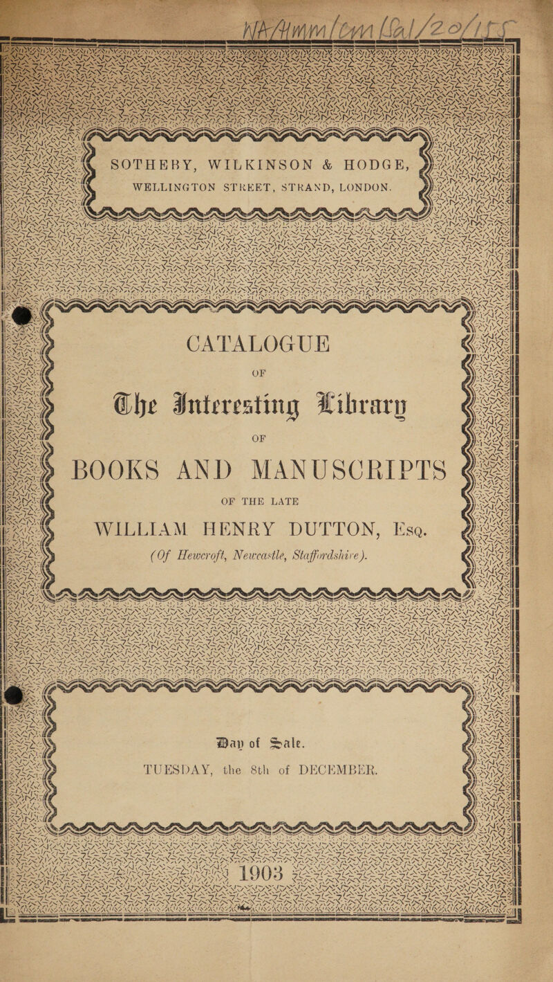 SRA TIES i ARNT WIE -_N - SANE o Ss SS SIAL ha ASIN TIRE Sey va las 7 O74 peal) Phnyesoe el g iv \3 2 ewe ws BWC EW 2 We AN PN iS VAS = ~s ~ 7. SA ~~ ye &gt;i SOTHEBY, WILKINSON &amp; HODGE, WELLINGTON STREET, STRAND, LONDON. 4 PANG Pal} SN PAS %: N FFP ES zx INI AN i AK \ ! | “I | wy wes ae 1 Pre Le Z 1 Zi SA a L —s v2 (pete Ta ae) VY Ne N7 2 =~ ~ ve AEN EN WR a) \e CARRE 7 ON NAR 4 a ‘ a “ZN NSS SOS ANI = = XN Nw aS % 4 ARAN WA ‘\ Vi 4 YA Fe TEEN 5 LAVAN IL zip os, ONG 4 Be ve 4 Ve CAV oss LIA b y, Z \ Y 4 \ Y | 17 \ ONGS STG vf if N iy al 4 ay, \ AIA TAG ve CC VERN ONO Ay BINS 4 A KES NAP ANA ya Wy 7 Ss CATALOGUE Ghe Interesting Library OF as RA So AYN 4 CaN NS AVE V7 ASIAN PAS ‘N al Z py AS Aes, Ww 2 ASSAY LEN LATS ROS CE RENT OAT Ve \ ys 1%. Ze ee i VN WAGs We 7 N 7 NS \ at, ASA iG wea x BOOKS AND MANUSCRIPTS OF THE LATE WILLIAM HENRY DUTTON, Esa. (Of Heweroft, Newcastle, Staffordshire ). 4 =)  ¢ te 7 ay » A ll NAN eal Loe SUAS VS BS “. WN ‘ We { ai, 40 as i WA A Mf f Uf AZ, EN WAY, 4 \ oy LY, UA \ yn os 2 wal ¢ aS ) 2] AN ! VEN wFik 4p aS LA NAY AI / ! , 7 WIAA ‘ 4. Caw, NAA { Y 4 =| y WEA! X Map of Sale. UESDAY, the 8th of DECEMBER. af TRE AMSEAISSAD ROA y x OAs tae OA ‘ SETA Re a ae MZ. &gt; = cis Ea = = Ea NG, ey, N SS Soo aN ee PON pre Be NO re Af EN TRE AAO APPA AS) SAD AADADS AA SAGSS ne ~ AA ~ ~ N SMS COALS Fe Uae Bo GR WES Te 4 — x = MG VSN SIN. INS het EINER OM NGOS x &gt; : DIVA SPV PANT DANSE PANO ON ‘7 ad 4 : rd y, ; - &amp; A IDENIRGAI RENAE ; 3 WISE MUSEAT AEA SASS ~  