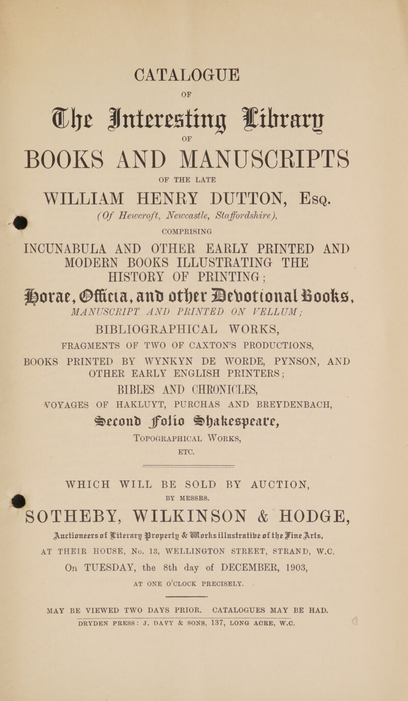 CATALOGUE Ghe Interesting Library BOOKS AND MANUSCRIPTS OF THE LATE WILLIAM HENRY DUTTON, Esa. * (Of Heweroft, Newcastle, Staffordshire ), &gt;. COMPRISING INCUNABULA AND OTHER EARLY PRINTED AND MODERN BOOKS ILLUSTRATING THE HISTORY OF PRINTING ; Horae, Officta, and other Devotional Books, MANUSCRIPT AND PRINTED ON VELLUM; BIBLIOGRAPHICAL WORKS, FRAGMENTS OF TWO OF CAXTON’S PRODUCTIONS, BOOKS PRINTED BY WYNKYN DE WORDE, PYNSON, AND OTHER EARLY ENGLISH PRINTERS ; BIBLES AND CHRONICLES, VOYAGES OF HAKLUYT, PURCHAS AND BREYDENBACH, Second folio Shakespeare, TOPOGRAPHICAL WORKS, ETC.  WHICH WILL BE SOLD BY AUCTION, BY MESSRS. * SOTHEBY, WILKINSON &amp; HODGE, Auctioneers of Literary Property &amp; Works illustrative of the Fine Arts, AT THEIR HOUSE, No. 18, WELLINGTON STREET, STRAND, W.C. On TUESDAY, the 8th day of DECEMBER, 1903, AT ONE O’CLOCK PRECISELY.  MAY BE VIEWED TWO DAYS PRIOR. CATALOGUES MAY BE HAD. DRYDEN PRESS: J, DAVY &amp; SONS, 137, LONG ACRE, W.C, 