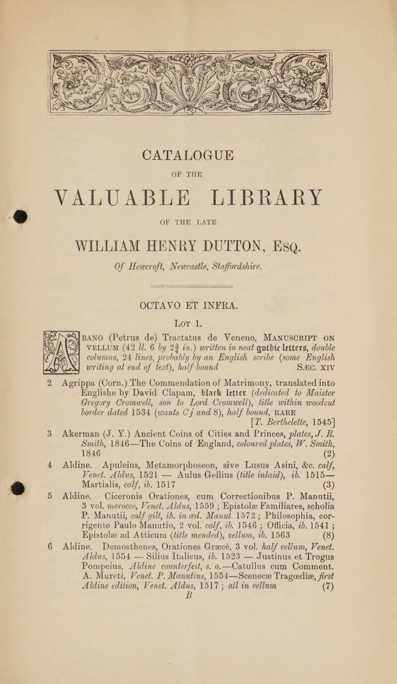      OCTAVO ET INFRA. Lot l. \|BANO (Petrus de) Tractatus de Veneno, MANUSCRIPT ON columns, 24 lanes, probably by an English scribe (some English Var! writing at end of text), half bound Sic. XIV 2 Agrippa (Corn.) The Commendation of Matrimony, translated into Englishe by David Clapam, black Tetter (dedicated to Maister Gregory Cromwell, son to Lord Cromwell), ttle within woodcut border dated 1534 (wants Cy and 8), half bound, RARE [Z. Berthelette, 1545] 3 Akerman (J. Y.) Ancient Coins of Cities and Princes, plates, J. R. Smith, 1846—The Coins of England, coloured plates, VW. Smith, 1846 (2) 4 Aldine. Apuleius, Metamorphoseon, sive Lusus Asini, &amp;c. calf, Venet. Aldus, 1521 — Aulus Gellius (title inlaid), 1b. 1515— Martialis, calf, ib. 1517 (3) 5 Aldine. Ciceronis Orationes, cum Correctionibus P. Manutii, 3 vol. morocco, Venet. Aldus, 1559 ; Epistole Familiares, scholia P. Manutili, calf galt, 16. in ed. Manut. 1572; Philosophia, cor- rigente Paulo Manutio, 2 vol. calf, 1b. 1546 ; Officia, 2b. 1541 ; Epistole ad Atticum (ttle mended), vellum, 1b. 1563 (8) 6 Aldine. Demosthenes, Orationes Greece, 3 vol. half vellum, Venet. Aldus, 1554 — Silius Italicus, 2b. 1523 — Justinus et Trogus Pompeius, Aldine counterfeit, s. a.—Catullus cum Comment. A. Mureti, Venet. P. Manutius, 1554—Scenece Trageedia, first Aldine edition, Venet. Aldus, 1517 ; all in vellum (7) B