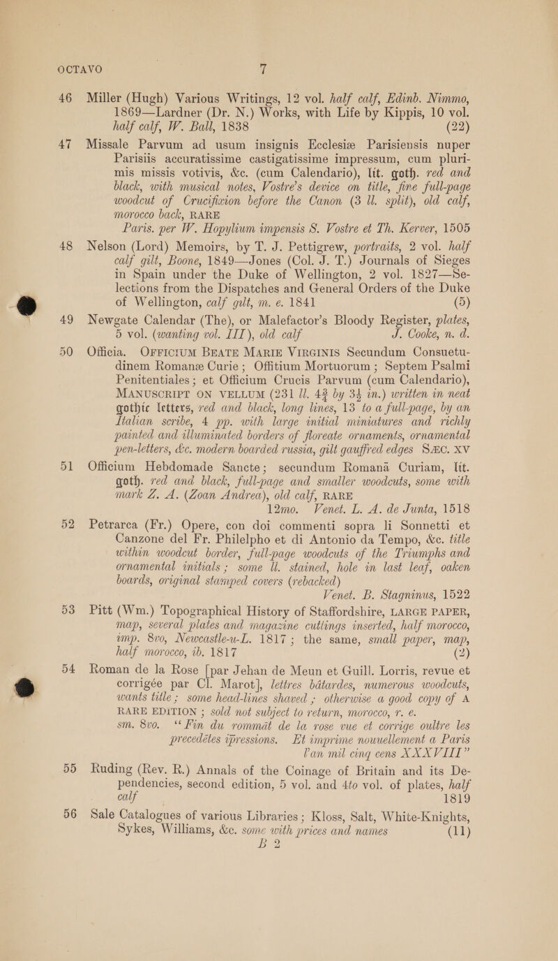 47 48 49 50 51 52 53 54 5D 56 1869—Lardner (Dr. N.) Works, with Life by Kippis, 10 vol. half calf, W. Ball, 1838 (22) Missale Parvum ad usum insignis Ecclesiz Parisiensis nuper Parisiis accuratissime castigatissime impressum, cum pluri- mis missis votivis, &amp;c. (cum Calendario), lit. goth. red and black, with musical notes, Vostre’s device on title, fine full-page woodcut of Crucifixion before the Canon (3 Il. split), old calf, morocco back, RARE Paris. per W. Hopylium impensis S. Vostre et Th. Kerver, 1505 Nelson (Lord) Memoirs, by T. J. Pettigrew, portraits, 2 vol. half calf gilt, Boone, 1849—Jones (Col. J. T.) Journals of Sieges in Spain under the Duke of Wellington, 2 vol. 1827—Se- lections from the Dispatches and General Orders of the Duke of Wellington, calf gut, m. e. 1841 (5) Newgate Calendar (The), or Malefactor’s Bloody Register, plates, 5 vol. (wanting vol. IIT), old calf J. Cooke, n. d. Officia. OFrricruM BEATE MARIE VIRGINIS Secundum Consuetu- dinem Romane Curie; Offitium Mortuorum ; Septem Psalmi Penitentiales ; et Officlum Crucis Parvum (cum Calendario), MANUSCRIPT ON VELLUM (231 Jl. 43 by 34 in.) written in neat gothtc letters, red and black, long lines, 13 to a full-page, by an liahan scribe, 4 pp. with large initial miniatures and richly painted and illuminated borders of floreate ornaments, ornamental pen-letters, &amp;e. modern boarded russia, gilt gauffred edges SMC. XV Officium Hebdomade Sancte; secundum Romana Curiam, Itt. goth. red and black, full-page and smaller woodcuts, some with mark Z. A. (Zoan Andrea), old calf, RARE 12mo. Venet. L. A. de Junta, 1518 Petrarca (Fr.) Opere, con doi commenti sopra li Sonnetti et Canzone del Fr. Philelpho et di Antonio da Tempo, &amp;c. title within woodcut border, full-page woodcuts of the Triwmphs and ornamental initials ; some Ul. stained, hole in last leaf, oaken boards, original stanyped covers (rebacked) Venet. B. Stagninus, 1522 Pitt (Wm.) Topographical History of Staffordshire, LARGE PAPER, map, several plates and magazine cuttings inserted, half morocco, ump. 8vo, Neweasile-w-L. 1817; the same, small paper, map, half morocco, 1b. 1817 (2) Roman de la Rose [par Jehan de Meun et Guill. Lorris, revue et corrigée par Cl. Marot], lettres bdtardes, numerous woodcuts, wants title ; some head-lines shaved ; otherwise a good copy of A RARE EDITION ; sold not subject to return, morocco, 7. é. sm. 8v0. ‘* Fin du rommat de la rose vue et corrige oultre les precedétes ipressions. Et imprime nouuellement a Paris Pan mil cing cens XXXVIIL” Ruding (Rev. R.) Annals of the Coinage of Britain and its De- pendencies, second edition, 5 vol. and 4to vol. of plates, half calf doe) Sale Catalogues of various Libraries ; Kloss, Salt, White-Knights, Sykes, Williams, &amp;c. some with prices and names (11) Io.)