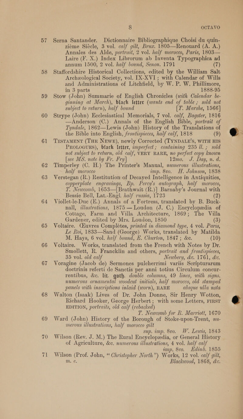 57 58 59 60 61 62 63 64 65 66 67 68 69 70 fai 8 OCTAVO Serna Santander. Dictionnaire Bibliographique Choisi du quin- zieme Siécle, 3 vol. calf gilt, Brux. 1805—Renouard (A. A.) Annales des Alde, portrait, 2 vol. half morocco, Paris, 1803— Laire (F. X.) Index Librorum ab Inventa Typographica ad annum 1500, 2 vol. half bound, Senon. 1791 (7) Staffordshire Historical Collections, edited by the William Salt Archeological Society, vol. [X-XVI; with Calendar of Wills and Administrations of Litchfield, by W. P. W. Phillimore, in 3 parts 1888-95 Stow (John) Summarie of English Chronicles (with Calendar be- ginning at March), black letter (wants end of table ; sold not subject to return), half bound [Z. Marshe, 1566] Strype (John) Hecledactival Memorials, 7 vol. calf, Bagster, 1816 —Anderson (C.) Annals of the English Bible, portrait of Tyndale, 1862—Lewis (John) History of the Translations of the Bible into English, frontismeces, half calf, 1818 (9) TESTAMENT (THE NEWE), newly Corrected (TYNDALE’S, WITH HIS PROLOGUES), black letter, imperfect ; containing 235 Il. ; sold not subject to return, old calf, VERY RARE, no perfect copy known [see MS. note by Fr. Fry] 12mo. J. Day, n. d. Timperley (C. H.) The Printer’s Manual, numerous «lustrations, half morocco imp. 8v0o. H. Johnson, 1838 Verstegan (h.) Restitution of Decayed Intelligence in Antiquities, copperplate engravings, Bp. Hs autograph, half morocco, T’. Newcomb, 1653—[Brathwait (R.)| Barnaby’s Journal with Bessie Bell, Lat.-Engl. half russea, 1723 (2) Viollet-le-Duc (E.) Annals of a Fortress, translated by B. Buck- nall, dlustrations, 1875 — Loudon es C.) Encyclopedia of Cottage, Farm and Villa Architecture, 1869; The Villa Gardener, edited by Mrs. Loudon, 1850 (3) Voltaire. Ciuvres Completes, printed in diamond type, 4 vol. Paros, Le Koi, 1833—Sand (George) Works, translated by Matilda M. Hays, 6 vol. half bound, #. Churton, 1847; &amp;e. (10) Voltaire. Works, translated from the French with Notes by Dr. Smollett, R. Francklin and others, portrait and frontispieces, 35 vol. old calf Newbery, &amp;c. 1761, ke. Voragine (Jacob de) Sermones pulcherrimi variis Seripturarum doctrinis referti de Sanctis per anni totius Circulum concur- rentibus, &amp;c. Itt. goth. double columns, 49 lines, with signs. numerous ornamental woodcut initials, half morocco, old stamped panels with inscriptions inlaid (worn), RARE absque ulla nota Walton (Isaak) Lives of Dr. John Donne, Sir Henry Wotton, Richard Hooker, George Herbert; with some Letters, FIRST EDITION, portraits, old calf (rebacked) T. Newcomb for fh. Marriott, 1670 Ward (John) History of the Borough of Stoke-upon-Trent, nu- merous illustrations, half morocco gilt sup. mp. 8vo. W. Lewis, 1843 Wilson (Rev. J. M.) The Rural Encyclopedia, or General History of Agriculture, &amp;c. numerous illustrations, 4 vol. half calf imp. 8vo. Ldinb. 1855 Wilson (Prof. John, ‘“ Christopher North”) Works, 12 vol. calf gilt, mM. é. : Blackwood, 1868, dc.  