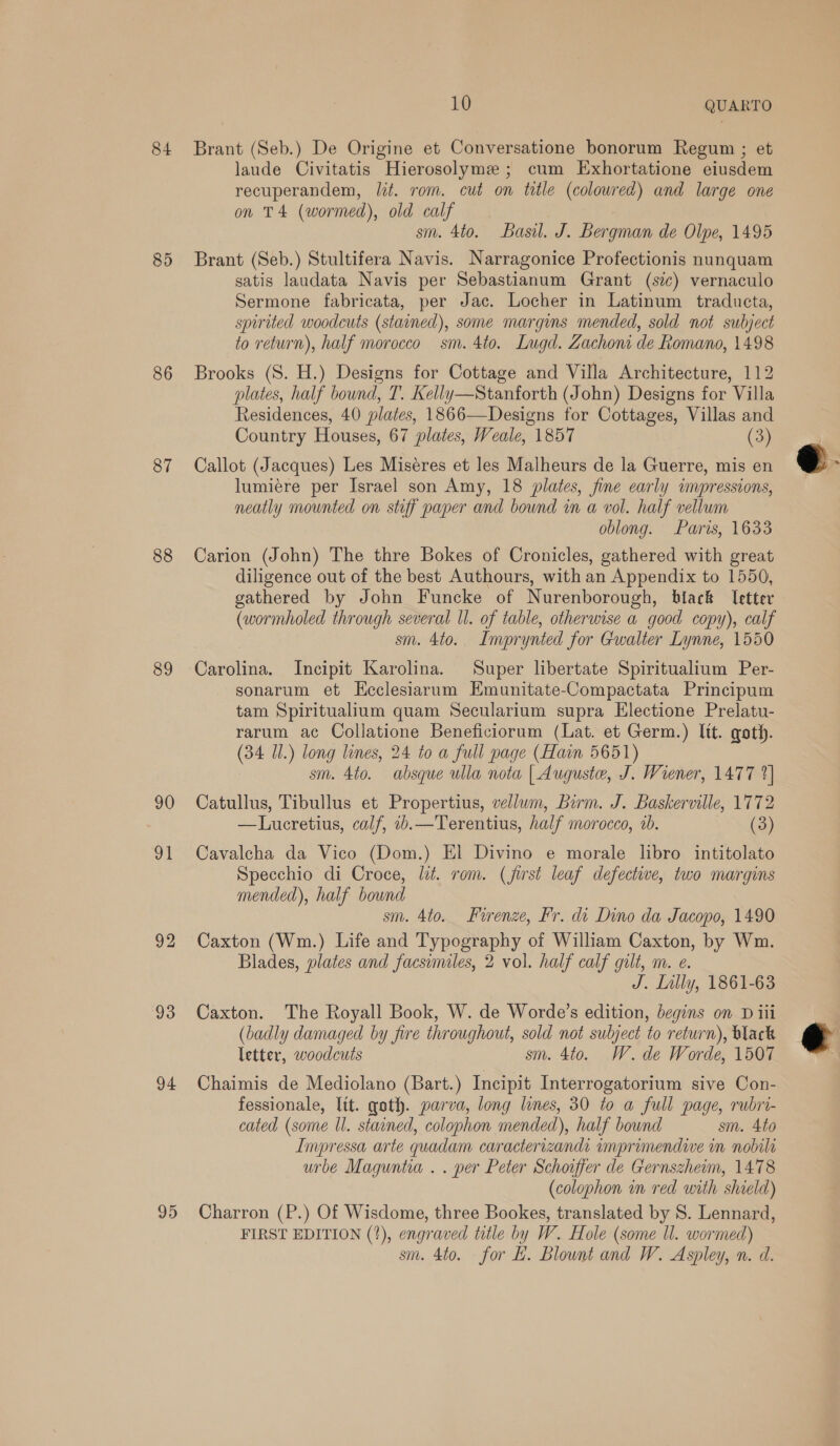 84 85 86 87 88 89 90 91 92 93 94 95 10 QUARTO Brant (Seb.) De Origine et Conversatione bonorum Regum ; et laude Civitatis Hierosolyme ; cum Exhortatione eiusdem recuperandem, lit. rom. cut on title (coloured) and large one on T4 (wormed), old calf sm. 4to. Basil. J. Bergman de Olpe, 1495 Brant (Seb.) Stultifera Navis. Narragonice Profectionis nunquam satis laudata Navis per Sebastianum Grant (sic) vernaculo Sermone fabricata, per Jac. Locher in Latinum traducta, spirited woodcuts (stained), some margins mended, sold not subject to return), half morocco sm. 4to. Lugd. Zachoni de Romano, 1498 Brooks (S. H.) Designs for Cottage and Villa Architecture, 112 plates, half bound, T. Kelly—Stanforth (John) Designs for Villa Residences, 40 plates, 1866—Designs for Cottages, Villas and Country Houses, 67 plates, Weale, 1857 (3) Callot (Jacques) Les Miseres et les Malheurs de la Guerre, mis en lumiere per Israel son Amy, 18 plates, fine early impressions, neatly mounted on stiff paper and bound in a vol. half vellum oblong. Paris, 1633 Carion (John) The thre Bokes of Cronicles, gathered with great diligence out of the best Authours, with an Appendix to 1550, gathered by John Funcke of Nurenborough, black letter (wormholed through several Ul. of table, otherwise a good copy), calf sm. 4to. Imprynted for Gwalter Lynne, 1550 Carolina. Incipit Karolina. Super libertate Spiritualium Per- sonarum et Ecclesiarum Emunitate-Compactata Principum tam Spiritualium quam Secularium supra Electione Prelatu- rarum ac Collatione Beneficiorum (Lat. et Germ.) lit. goth. (34 Il.) long lines, 24 to a full page (Hain 5651) sm. 4to. absque ulla nota | Auguste, J. Wiener, 1477 2] Catullus, Tibullus et Propertius, vellum, Burm. J. Baskerville, 1772 —Lucretius, calf, ib.—Terentius, half morocco, ab. (3) Cavalcha da Vico (Dom.) El Divino e morale libro intitolato Specchio di Croce, lit. rom. (jirst leaf defectiwe, two margins mended), half bound sm. 4to. Firenze, Fr. di Dino da Jacopo, 1490 Caxton (Wm.) Life and Typography of William Caxton, by Wm. Blades, plates and facsimiles, 2 vol. half calf gilt, m. e. J. Lilly, 1861-63 Caxton. The Royall Book, W. de Worde’s edition, begins on D iii (badly damaged by fire throughout, sold not subject to return), black letter, woodcuts sm. 4to. W. de Worde, 1507 Chaimis de Mediolano (Bart.) Incipit Interrogatorium sive Con- fessionale, lit. goth. parva, long lines, 30 to a full page, rubri- cated (some ll. stained, colophon mended), half bownd sm. Ato Impressa arte quadam caracterizands imprimendive in nobila urbe Maguntia . . per Peter Schoiffer de Gernszheom, 1478 (colophon in red with shield) Charron (P.) Of Wisdome, three Bookes, translated by S. Lennard, FIRST EDITION (?), engraved title by W. Hole (some ll. wormed) sm. 4to. for H. Blount and W. Aspley, n. d.  