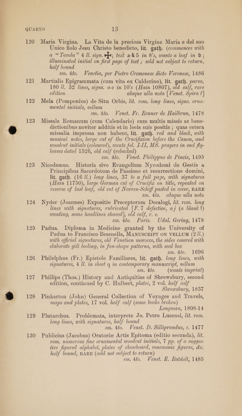 125 126 127 129 130 Unico fiolo Jesu Christo benedicto, ltt. goth. (commences with a ‘Tavola” 4 Ul. segn. ef; teat a-k5 in 8’s, wants a leaf in 0; uluminated initial on first page of teat ; sold not subject to return, half bound sm. 4to. Venetia, per Pietro Cremonese dicto Veronese, 1486 Martialis Epigrammata (cum vita ex Calderino), lit. gath. parva, 180 U/. 32 lines, signs. a-s in 10’s (Hain 10807), old calf, rare edition absque ulla nota | Venet. Spira ?| Mela (Pomponius) de Situ Orbis, lit. rom. long lines, signs. orna- mental initials, vellum sm. 4to. Venet. Fr. Renner de Hailbrun, 1478 Missale Romanum (cum Calendario) cum multis missis ac bene- dictionibus noviter additis et in locis suis positis ; quas cetera missalia impressa non habent, lit. goth. red and black, with musical notes, large cut of the Crucifixion before the Canon, and woodcut initials (coloured), wants fol. I-II, MS. prayers in end fly- leaves dated 1526, old calf (rebacked) sm. 4to. Venet. Philippus de Pincis, 1495 Nicodemus. Historia sive Evangelium Nycodemi de Gestis a Principibus Sacerdotum de Passione et resurrectione domini, Tit. goth. (16 Ul.) long lines, 37 to a full page, with signatures (Hain 11750), large German cut of Crucifiz on title, repeated on reverse of last leaf, old cut of Narren-Schiff pasted in cover, RARE sm. 4to. absque ulla nota Nyder (Joannes) Expositio Preceptorum Decalogi, lit. rom. long lines with signatures, rubricated [F.7 defective, aj (a blank 2) wanting, some headlines shaved], old calf, r. e. sm. 4to. Paris. Udal. Gering, 1478 Padua. Diploma in Medicine granted by the University of Padua to Francisco Besenella, MANUSCRIPT ON VELLUM (2 ll.) with official signatures, old Venetian morocco, the sides covered with elaborate gilt tooling, in fan-shape patterns, with seal box sm. 4to. 1696 Philelphus (Fr.) Epistole Familiares, lit. goth. long lines, with signatures, 4 Il. in sheet q in contemporary manuscript, vellum sm. 4to. (wants imprint) Phillips (Thos.) History and Antiquities of Shrewsbury, second edition, continued by C. Hulbert, plates, 2 vol. half calf Shrewsbury, 1837 Pinkerton (John) General Collection of Voyages and Travels, maps and plates, 17 vol. half calf (some backs broken) Longman, 1808-14 Plutarchus. Problemata, interprete Jo. Petro Lucensi, Jd. rom. long lines, with signatures, half bound sm. 4to. Venet. D. Sulliprandus, c. 1477 Publicius (Jacobus) Oratorie Artis Epitoma (editio secunda), liz. rom. numerous fine ornamental woodcut initials, 7 pp. of a sugges- tive figured alphabet, plates of chessboard, mnemonic figures, dec. half bound, RARE (sold not subject to return) sm, 4to. Venet. EB. Ratdolt, 1485