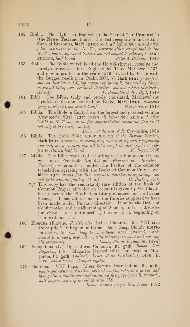 162 Biblia. The Byble in Englyshe (The “Great” or Cromwell’s) (the Newe Testament after the last recognition and setting forth of Erasmus), black letter (wants all before folio x and after folio LXxxvill in the N. T. ; separate titles except that to the N. T. ; has many sound leaves (sold not subject to return), A RARE EDITION, half bound Petyt &amp; Redman, 1540 163 Biblia. The Byble whych is all the Holy Scripture...truelye and purelye translated into Englishe by Thos. Mathewe, 1537, and now imprinted in the yeare 1549 [revised by Becke with the Bugges reading in Psalm XCI, 5], black Uctter (imperfect, ends on Revelation LX, top margin of many ll. damaged by damp, wants all titles, and several ll. defective, sold not subject to return), old calf T. Raynalde &amp;d W. Hyll, 1549 164 Bible. The Bible, truly and purely translated, Mathews’ (or . Tyndale’s) Version, revised by Becke, black letter, woodcuts . (very imperfect), old boarded calf Day &amp; Seres, 1549 165 Biblia. The Bible in Englyshe of the largest and greatest volume (Cranmer’s), black [etter (wants all before folio XLIx and after CXIL in N. T. has all the fine engraved titles except the first ,; sold not subject to return), old calf Rouen, at the cost of k. Carmarden, 1566 166 Biblia. The Holie Bible, Frrst EDITION of the Bishops Version, black letter, nwmerous woodcuts, very imperfect, especially beginning and end, much stained, has all titles except the first (sold not sub- ject to return), half bound fi. Jugge, 1568 167 Biblia. The Bible translated according to the Ebrew and Greke, with most Profitable Annotations (Genevan or “ Breeches” Version) ; whereunto is added the Psalter of the common translation agreeing with the Booke of Common Prayer, &amp;c. black letter, wants first title, several Ul. defective at beginning and end (sold with all faults), old calf C. Barker, 1578 *,* This copy has the remarkably rare edition of the Book of Common Prayer, of which an account is given by Mr. Clay in his preface to the Elizabethan Liturgies issued for the Parker Society. It has alterations in the Rubrics supposed to have been made under Puritan direction. It omits the Order of Confirmation and the Churching of Women, and uses Minister for Priest. It is quite perfect, having 19 ll. beginning on b 111 without title. 168 Blondus (Flavius, Forliviensis) Italie Hlustrate lib. VIII sive Descriptio XIV Regionum Italiz, edente Gasp. Blondo, EDITIO , PRINCEPS, lit. rom. long lines, without signs. (stained, wants . ) several Ul. at end), new vellum, with inlayings im black and red amd gilt ornaments (Rome, Ph. de Lignamine, 1474] 169 Bologninus (L.) Opus Juris Canonici, lit. goth. Bonon. Ugo Rugerius, 1486—Magarita Decreti edita per Fratrem Mar- tinum, lit. goth. (staened), Venet. P. de Paschalibus, 1486 ; in 1 vol. oaken boards, stamped pigskin 170 Bonifacius VIII Papa. Libus Sextus Decretalium, It. goth. quadruple columns, 64 lines, without marks, rubricated in red and blue, painted and illuminated initial on first page (some Ul. wormed), half pigskin, sides of an old musical MS. Rome, impressum per Geo. Lauer, 1472